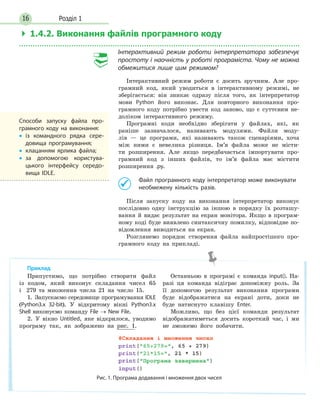Розділ 116
 1.4.2.Виконанняфайлівпрограмногокоду
Інтерактивний режим роботи інтерпретатора забезпечує
простоту і наочність у роботі програміста. Чому не можна
обмежитися лише цим режимом?
Інтерактивний режим роботи є досить зручним. Але про-
грамний код, який уводиться в інтерактивному режимі, не
зберігається: він зникає одразу після того, як інтерпретатор
мови Python його виконає. Для повторного виконання про-
грамного коду потрібно увести код заново, що є суттєвим не-
доліком інтерактивного режиму.
Програмні коди необхідно зберігати у файлах, які, як
раніше зазначалося, називають модулями. Файли моду-
лів — це програми, які називають також сценаріями, хоча
між ними є невелика різниця. Ім’я файла може не місти-
ти розширення. Але якщо передбачається імпортувати про-
грамний код з інших файлів, то ім’я файла має містити
розширення .py.
Файл програмного коду інтерпретатор може виконувати
необмежену кількість разів.
Після запуску коду на виконання інтерпретатор виконує
послідовно одну інструкцію за іншою в порядку їх розташу-
вання й видає результат на екран монітора. Якщо в програм-
ному коді буде виявлено синтаксичну помилку, відповідне по-
відомлення виводиться на екран.
Розглянемо порядок створення файла найпростішого про-
грамного коду на прикладі.
Способи запуску файла про-
грамного коду на виконання:
• із командного рядка сере-
довища програмування;
• клацанням ярлика файла;
• за допомогою користува-
цького інтерфейсу середо-
вища IDLE.
Припустимо, що потрібно створити файл
із кодом, який виконує складання чисел 65
і 279 та множення числа 21 на число 15.
1. Запускаємо середовище програмування IDLE
(Python3.x 32-bit). У відкритому вікні Python3.x
Shell виконуємо команду File → New File.
2. У вікно Untitled, яке відкрилося, уводимо
програму так, як зображено на рис. 1.
Останньою в програмі є команда input(). На-
разі ця команда відіграє допоміжну роль. За
її допомогою результат виконання програми
буде відображатися на екрані доти, доки не
буде натиснуто клавішу Enter.
Можливо, що без цієї команди результат
відображатиметься досить короткий час, і ми
не зможемо його побачити.
Рис. 1. Програма додавання і множення двох чисел
Приклад
 
