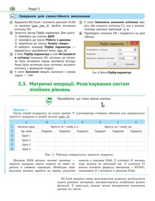 Розділ 3160
Завдання для самостійного виконання
1 Відкрийте MS Excel і заповніть діапазон А1:D4
за зразком (див. рис. 4). Зробіть активною
клітинку D4.
2 Запустіть метод Підбір параметра. Для цього:
1) перейдіть до стрічки ДАНІ;
2) перейдіть до групи Робота з даними;
3) зверніться до списку Аналіз «якщо»;
4) виберіть команду Підбір параметра —
відкриється однойменне вікно (рис. 8).
3 У вікні Підбір параметра в полі Встановити
в клітинці показано D4, оскільки ця клітин­
ка була активною перед викликом метода.
Якщо була активною інша клітинка, вказують
клітинку з формулою моделі.
4 У поле Значення введіть значення з умови
задачі — 540.
5 У поле Змінюючи значення клітинки вве­
діть або клацніть клітинку С2, яка у матема­
тичному рівнянні відповідає за x.
6 Підтвердіть кнопкою ОК і подивіться на дані
таблиці.
Підбір параметра
Установити у клітинці:
Значення:
Змінюючи значення клітинки:
ОК Скасувати
D4
540
$C$2‫׀‬
Рис. 8. Вікно Підбір параметра
Приклад 1.
Група людей подорожує до іншої країни. У туроператора створено таблицю для перерахунку
вартості подорожі в різній валюті (рис. 1).
А В C D E F G
1 Значення курсу Вартість на 1 особу, у. о. Вартість на 1 особу, грн
2 Тур групи Подорож1 Подорож2 Подорож3 Подорож1 Подорож2 Подорож3
3 Група 1
4 Група 2
5 Група 3
6 Група 4
Рис. 1. Таблиця перерахунку вартості подорожі
Діапазон В3:D6 містить числові значення —
вартість подорожі одного туриста чи однієї ту-
ристки в умовних одиницях. Необхідно пере-
рахувати вказану вартість на гривні, результат
занести в діапазон Е3:G6. У клітинці А1 вказано
курс валюти на поточний час. У клітинку Е3
можна вставити формулу множення = В3*$А$1,
скопіювати її і вставити в діапазон Е3:G6.
3.3. Матричні операції. Розв’язування систем
лінійних рівнянь
Пригадайте, що таке масив значень.
MS Excel завдяки своїм можливостям дозволяє розв’язувати
задачі різними методами, використовуючи комбінації різних
функцій. У прикладі, можна також використати множення
масиву на число.
 