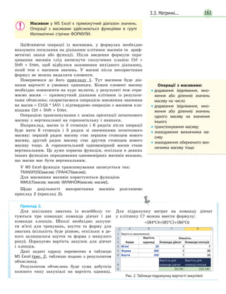 3.3. Матричні... 161
Масивом у MS Excel є прямокутний діапазон значень.
Операції з масивами здійснюються функціями в групі
Математичні стрічки ФОРМУЛИ.
Здійснюючи операції із масивами, у формулах необхідно
вказувати посилання на діапазони клітинок масивів та  ариф-
метичні знаки або функції. Після введення формули опра-
цювання масивів слід натиснути сполучення клавіш Ctrl  + 
Shift  +  Enter, щоб відбулося заповнення вихідного діапазону,
який теж є масивом значень. У масиві після використання
формул не можна видаляти елементи.
Повернемося до його прикладу 1. Тут масивом буде діа-
пазон вартості в умовних одиницях. Кожен елемент масиву
необхідно помножити на курс валюти, у результаті теж отри-
маємо масив — прямокутний діапазон клітинок із результа-
тами обчислень: скористаємося операцією множення значення
на масив = Е3:G6 * $А$1 і підтвердимо операцію з масивом кла-
вішами Ctrl  +  Shift  +  Enter.
Операцією транспонування є заміна орієнтації початкового
масиву з вертикальної на горизонтальну і навпаки.
Наприклад, масив із 3 стовпців і 6 рядків після операції
буде мати 6 стовпців і 3 рядки зі значеннями початкового
масиву: перший рядок масиву стає першим стовпцем нового
масиву, другий рядок масиву стає другим стовпцем нового
масиву тощо. А горизонтальний одновимірний масив стане
вертикальним. Це дуже корисна функція, оскільки в деяких
інших функціях опрацювання одновимірних масивів вказано,
що масив має бути вертикальним.
У MS Excel функція транспонування записується так:
TRANSPOSE(масив) (ТРАНСП(масив)).
Для множення масивів користуються функцією
MMULT(масив; масив) (МУМНОЖ(масив; масив)).
Щодо доцільності використання масивів розглянемо
приклад 2 (приклад 2).
Операції з масивами:
• додавання (віднімання, мно­
ження або ділення) значень
масиву на число
• додавання (віднімання, мно­
ження або ділення) значень
одного масиву на значення
іншого
• транспонування масиву;
• знаходження визначника ма­
сиву
• знаходження оберненого виз­
начника масиву тощо
Приклад 2.
Для шкільних змагань із волейболу го-
туються три команди: команда дівчат і дві
команди хлопців. Школі необхідно закупи-
ти м’ячі для тренувань, взуття та форму для
змагань (кількість буде різною, оскільки в де-
кого залишилося взуття та форма з минулого
року). Порахуємо вартість закупок для дівчат
і хлопців.
Дані задачі одразу перенесено в таблицю
MS Excel (рис. 2, таблицю подано з результатом
обчислень).
Результатом обчислень буде сума добутків
кожного типу закупівлі на вартість одиниці.
Для підрахунку витрат на команду дівчат
у клітинку С7 можна ввести формулу:
=$B4*C4+$B5*C5+$B6*C6
Рис. 2. Таблиця підрахунку вартості закупівлі
 