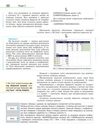 Розділ 3162
Далі слід скопіювати та вставити формулу
в клітинку D7 і отримати вартість витрат на
команди хлопців. Для наведеної у прикладі
кількості даних уведення формули не потребує
багато часу. Але якщо кількість даних набага-
то більша, краще використати функцію підра-
хунку суми добутків елементів масивів:
SUMPRODUCT(масив; масив...) або
(СУММПРОИЗВ(масив; масив...)).
Для команди дівчат підрахунок здійснюють
за формулою:
=SUMPRODUCT($B$4:$B$6;C4:C6).
Операції з масивами часто використовують для розв’язу-
вання систем лінійних рівнянь.
Математичною моделлю розв’язування задач може бути
система лінійних рівнянь із кількома невідомими. Із курсу
математики ви знаєте кілька методів їх розв'язування.
Познайомимося з методом оберненої матриці та алгорит-
мам його використання. Кількість рівнянь у системі має бути
така сама, як і кількість невідомих. Рівняння системи пере-
творюють так, щоб у лівій частині був вираз із невідомими,
а в правій — константи. Надалі вже використовують серед-
овище MS Excel.
Алгоритм використання методу оберненої матриці для
системи лінійних рівнянь
Крок 1
Створіть таблицю з даними, які відповідають конкретній системі рівнянь.
Таблиця містить стільки стовпців, скільки є невідомих, і стовпець для констант із правої
частини. Кількість рядків відповідає кількості рівнянь. Зазвичай таблиця з коефіцієнта­
ми при невідомих є матрицею. Якщо в якомусь рівнянні немає невідомого, це означає,
що його коефіцієнт дорівнює 0; у таблицю заносять 0.
Крок 2
Для знаходження оберненої матриці виділіть діапазон за розміром матриці коефіці­
єнтів, викличте функцію =MINVERSE(діапазон матриці) або (=МОБР(діапазон матриці))
і підтвердіть сполученням клавіш Ctrl  +  Shift  +  Enter (працюють з матрицею, а не з
окремим значенням).
Приклад 3.
На багатьох онлайн — курсах результати
не обчислюють як середнє значення результатів
тестування впродовж слухання курсу, оскільки
кожен тест може мати свій коефіцієнт. У та-
кому випадку результатом буде сума добутків
результату кожного тесту на коефіцієнт цього
тесту. Так само обчислюються прохідні бали
у ВНЗ за результатами ЗНО й атестату.
На рис. 3 в таблиці наведено початкові дані
тестування. Якщо здійснити множення масиву
з результатами тесту на масив із коефіцієнта-
ми, отримаємо шукані значення для кожно-
го. Таке обчислення називають знаходженням
середньозваженого значення. Рис. 3. Таблиця підрахунку результатів тестування
У MS Excel запропоновано ме-
тод оберненої матриці (ана­
логічний методу Крамера), ме-
тод Гауса і метод Зейделя.
Пригадаємо функцію обчислення середнього значення
кількох чисел у MS Excel і розглянемо приклад (приклад 3).
 