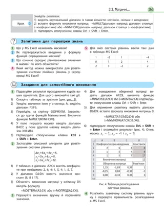 3.3. Матричні... 163
Запитання для перевірки знань
1 Що у MS Excel називають масивом?
2 Як підтверджується введення у формулу
функцій опрацювання масивів?
3 Що означає середнє рівнозважене значення
в масиві? Як його обчислити?
4 Який метод можна використати для розв’я­
зування системи лінійних рівнянь у серед­
овищі MS Excel?
5 Для якої системи рівнянь ввели такі дані
в  таблицю MS Excel:
1 –2 1 –4
0 1 2 4
2 3 –2 2
Завдання для самостійного виконання
1 Підрахуйте результат проходження курсів ва­
ших однолітків. Для цього виконайте такі дії.
1) Створіть таблицю за зразком (див. рис. 3).
2) Уведіть значення імен у стовпець А, виділіть
діапазон F3:F6.
3) Перейдіть на стрічку ФОРМУЛИ. Зверніть­
ся до групи функцій Математичні. Викличте
функцію MMULT(МУМНОЖ).
4) У поле першого масиву введіть діапазон
В4:Е7; у поле другого масиву введіть діапа­
зон И11:И14.
5) Підтвердьте сполученням клавіш Ctrl  + 
+  Shift  +  Enter.
2 Застосуйте описаний алгоритм для розв’я­
зування системи рівнянь





2x1
+6x2
+4x3
=8,
x1
+5x2
+4x3
=8,
x1
+5x2
+7x3
=17.
1) У таблицю в діапазон А2:С4 внесіть коефіцієн­
ти при невідомих: 2, 6, 4; 1, 5, 4; 1, 5, 7.
2) У діапазон D2:D4 внесіть значення кон­
стант (8, 8 і 17).
3) Обчисліть визначник матриці: у клітинку D5
введіть формулу
=MDETERM(A2:C4) або (=МОПРЕД(A2:C4)).
3 Порахуйте визначник вручну й порівняйте
значення.
4) Для знаходження оберненої матриці ви­
діліть діапазон А7:С9, викличте функцію
=MINVERSE(A2:C4) або (=МОБР(A2:C4)) і підтвердь­
те сполученням клавіш Ctrl + Shift + Enter.
5) Для отримання розв’язку виділіть діапазон
D6:D9; вставте формулу множення матриць 0:
=MMULT(A7:C9;D2:D4) або
(=МУМНОЖ(A7:C9;D2:D4)).
6) підтвердьте сполученням клавіш CtrL  +  Shift  +
+  Enter і отримайте результат (рис. 4). Отже,
маємо: х1
– 1; х2
= –1 і х3
= 3.
Рис. 4. Таблиця розв’язування
системи рівнянь
4 Розв’яжіть зазначену систему рівнянь вруч­
ну і  перевірте правильність розв’язування
в MS Excel.
Крок 3
Знайдіть розв’язок:
1) виділіть вертикальний діапазон із такою кількістю клітинок, скільки є невідомих;
2) вставте формулу множення матриць =MMULT(діапазон матриці; діапазон стовпця
з коефіцієнтами) або =МУМНОЖ(діапазон матриці; діапазон стовпця з коефіцієнтами);
3) підтвердіть сполученням клавіш Ctrl  +  Shift  +  Enter.
 