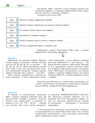 Розділ 3166
Як бачимо, СКВ є коренем із суми квадратів різниць між
елементами вибірки хi
і середнім арифметичним (СА), поділе-
ним на кількість елементів у вибірці n.
Алгоритм обчислення СКВ
Крок 1 Обчисліть середнє арифметичне вибірки.
Крок 2 Відніміть середнє арифметичне від кожного елемента вибірки.
Крок 3 Усі отримані різниці піднесіть до квадрата.
Крок 4 Підсумуйте всі отримані квадрати.
Крок 5 Поділіть отриману суму на кількість елементів вибірки.
Крок 6 Обчисліть квадратний корінь із отримані суми.
Поміркуємо, навіщо обчислювати СКВ, якщо є середнє
арифметичне. Розглянемо приклад 3.
Зазвичай для обчислень як статистичного відхилення, так
і інших статистичних характеристик користуються програм-
ними засобами, наприклад MS  Excel (приклад 4).
Приклад 3.
Порівняємо дві невеликі вибірки. Продажі
певного товару за тиждень в одному магазині
такі: 31, 33, 32, 36, 32, 31, а в другому — 22,
34, 56, 52, 10, 21. Обома магазинами володіє
одна особа, і вона хоче проаналізувати діяль-
ність менеджерів магазинів. Середні продажі
першого магазину 32,5, другого — теж 32,5.
Отже, середнє арифметичне в нашому ви-
падку однакове. А якщо порахувати статис-
тичне відхилення, то для першого магазину
воно буде приблизно 2, а для другого — 19.
Який магазин працює стабільніше? Перший.
А для працівників другого магазину вини-
кає завдання стабілізувати роботу з продажів.
Отже, СКВ вказує на розбіжність між даними
вибірки і середнім арифметичним: що ближче
значення СКВ до 0, то менше розбіжність даних
у вибірці.
Приклад 4.
В Україні за результатами складання
ЗНО з певного предмета (знайдіть дані пор
випускників!) потрібно рахувати кількість
значень, які потрапляють у зазначені ін-
тервали (1–3; 4–5; 7–9 і 10–12 — знайомі
вам оцінки). Для цього зручно використа-
ти функцію FREQUENCY(ЧАСТОТА) в MS Excel.
Як правильно створити таблицю, як у се-
редовищі MS Excel опрацювати набори да-
них, як візуально проаналізувати отрима-
ні результати, — обговоримо в наступних
параграфах.
У вже розглянутих прикладах ми аналізували статистич-
ні характеристики для параметрів одного типу. Але є області
статистичного дослідження, у яких аналізують вплив зміни
одного параметра на зміну іншого.
 