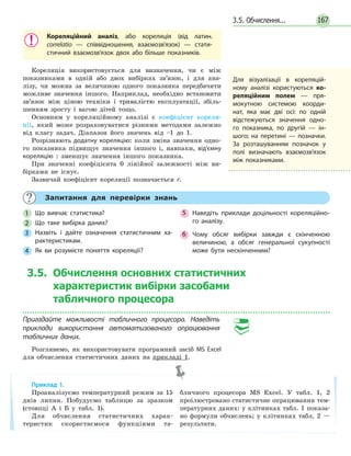 3.5. Обчислення... 167
Кореляційний аналіз, або кореляція (від латин.
correlatio — співвідношення, взаємозв’язок) — стати­
стичний взаємозв’язок двох або більше показників.
Кореляція використовується для визначення, чи є між
показниками в одній або двох вибірках зв’язок, і для ана-
лізу, чи можна за величиною одного показника передбачити
можливе значення іншого. Наприклад, необхідно встановити
зв’язок між ціною техніки і тривалістю експлуатації, збіль-
шенням зросту і вагою дітей тощо.
Основним у кореляційному аналізі є коефіцієнт кореля-
ції, який може розраховуватися різними методами залежно
від класу задач. Діапазон його значень від –1 до 1.
Розрізняють додатну кореляцію: коли зміна значення одно-
го показника підвищує значення іншого і, навпаки, від'ємну
кореляцію : зменшує значення іншого показника.
При значенні коефіцієнта 0 лінійної залежності між ви-
бірками не існує.
Зазвичай коефіцієнт кореляції позначається r.
Для візуалізації в кореляцій­
ному аналізі користуються ко­
реляційним полем — пря­
мокутною системою коорди­
нат, яка має дві осі: по одній
відстежуються значення одно­
го показника, по другій — ін­
шого; на перетині — позначки.
За розташуванням позначок у
полі визначають взаємозв’язок
між показниками.
Запитання для перевірки знань
1 Що вивчає статистика?
2 Що таке вибірка даних?
3 Назвіть і дайте означення статистичним ха­
рактеристикам.
4 Як ви розумієте поняття кореляції?
5 Наведіть приклади доцільності кореляційно­
го аналізу.
6 Чому обсяг вибірки завжди є скінченною
величиною, а обсяг генеральної сукупності
може бути нескінченним?
3.5. Обчислення основних статистичних
характеристик вибірки засобами
табличного процесора
Пригадайте можливості табличного процесора. Наведіть
приклади використання автоматизованого опрацювання
табличних даних.
Розглянемо, як використовувати програмний засіб MS  Excel
для обчислення статистичних даних на прикладі 1.
Приклад 1.
Проаналізуємо температурний режим за 15
днів липня. Побудуємо таблицю за зразком
(стовпці А і Б у табл. 1).
Для обчислення статистичних харак-
теристик скористаємося функціями та-
бличного процесора MS Excel. У табл. 1, 2
проілюстровано статистичне опрацювання тем-
пературних даних: у клітинках табл. 1 показа-
но формули обчислень; у клітинках табл. 2 —
результати.
 
