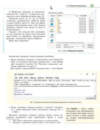 171.4. Режими виконання...
3. Зберігаємо програму за допомогою
команди File → Save As… У результаті від-
криється вікно Збереження файлу (рис. 2).
Звертаємо увагу на те, що за замов-
чуванням пропонується зберегти файл
у папці Python3 диску C*. Далі всі файли
програм зберігатимемо саме в ній. Інакше
необхідно змінити ім’я папки та місце її
розташування.
Уводимо ім’я prog_02 (без розширен-
ня .py, оскільки на цьому етапі вивчення
мови Python не передбачає імпортування
файлів), і натискаємо кнопку Зберегти.
Файл буде збережено.
Рис. 2. Вікно Збереження файлу
Виконувати програму можна різними способами.
• Якщо програму відкрито в додатковому вікні Python3.4.3
Shell, то достатньо виконати команди Run → Run Module
(або натиснути клавішу F5). Результат виконання про-
грами зображено на рис. 3.
Далі будемо користуватися командою Run → Run Module.
Рис. 3. Результат виконання програми додавання і множення чисел
• Якщо програму створено раніше, її можна** виклика-
ти у вікно Python3.4.3 Shell, виконавши команду File →
→ Open…
Виконати програму, створену раніше, можна також по-
двійним клацанням імені відповідного файла у папці
* Цей варіант збереження пропонується за замовчуванням.
** Відкрити в середовищі Python3.x IDLE у вікні Python3.x Shell.
Нині Python — одна з найпо-
пулярніших мов програмування,
яка охоплює нові сфери застосу-
вання. Останні 5 років входить
до п’ятірки найзатребуваніших
технологій.
 