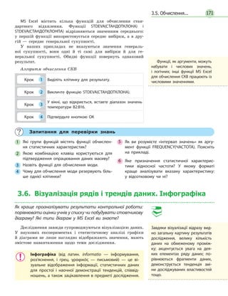 171
MS Excel містить кілька функцій для обчислення стан-
дартного відхилення. Функції STDEVA(СТАНДОТКЛОНА) і
STDEVA(СТАНДОТКЛОНПА) відрізняються значенням середнього:
у першій функції використовується середнє вибірки, а в дру-
гій — середнє генеральної сукупності.
У наших прикладах не вказуються значення генераль-
ної сукупності, вони одні й ті самі для вибірки й для ге-
неральної сукупності. Обидві функції повернуть однаковий
результат.
Алгоритм обчислення СКВ
Крок 1 Виділіть клітинку для результату.
Крок 2 Викличте функцію STDEVA(СТАНДОТКЛОНА).
Крок 3
У вікні, що відкриється, вставте діапазон значень
температури В2:В16.
Крок 4 Підтвердьте кнопкою ОК
Запитання для перевірки знань
1 Які групи функцій містять функції обчислен­
ня статистичних характеристик?
2 Якою комбінацією клавіш користуються для
підтвердження опрацювання даних масиву?
3 Назвіть функції для обчислення моди.
4 Чому для обчислення моди резервують біль­
ше однієї клітинки?
5 Як ви розумієте «інтервал значень» як аргу­
мент функції FREQUENCY(ЧАСТОТА). Поясніть
на прикладі.
6 Яке призначення статистичної характерис­
тики відносної частоти? У якому форматі
краще аналізувати вказану характеристику:
у відсотковому чи ні?
3.6. Візуалізація рядів і трендів даних. Інфографіка
Як краще проаналізувати результати контрольної роботи:
порівнювати оцінки учнів у списку чи побудувати стовпчикову
діаграму? Які типи діаграм у MS Excel ви знаєте?
Дослідження завжди супроводжуються візуалізацією даних.
У наукових експериментах і статистичному аналізі графіки
й діаграми не лише наглядно відображають значення, мають
змістове навантаження щодо теми дослідження.
Інфографіка (від латин. informatio — інформування,
роз’яснення, і грец. γραφικός — письмовий) — це ві­
зуальне відображення інформації, статистичних даних
для простої і наочної демонстрації тенденцій, співвід­
ношень, а також зацікавлення в предметі дослідження.
3.5. Обчислення...
Завдяки візуалізації відразу вид­
но загальну картину результатів
дослідження, велику кількість
даних на обмеженому проміж­
ку; акцентується увага на дея­
ких елементах ряду даних; по­
рівнюються фрагменти даних,
демонструється тенденція змі­
ни досліджуваних властивостей
тощо.
Функції, як аргументи, можуть
набувати і числових значень,
і логічних; інші функції MS Excel
для обчислення СКВ працюють із
числовими значеннями.
 