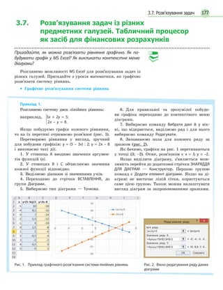 1773.7. Розв’язування задач
3.7. Розв’язування задач із різних
предметних галузей. Табличний процесор
як засіб для фінансових розрахунків
Пригадайте, як можна розв’язати рівняння графічно. Як по-
будувати графік у MS Excel? Як викликати контекстне меню
діаграми?
Розглянемо можливості MS Excel для розв’язування задач із
різних галузей. Пригадайте з уроків математики, як графічно
розв’язати систему рівнянь.
• Графічне розв’язування системи рівнянь
Приклад 1.
Розглянемо систему двох лінійних рівнянь:
наприклад, 3x + 2y = 5;
2x – y = 8.
Якщо побудуємо графік кожного рівняння,
то на їх перетині отримаємо розв’язок (рис. 1).
Перетворимо рівняння у вигляд, зручний
для побудови графіків: y = (5 – 3x) : 2; y = 2x – 8
і виконаємо такі дії.
1. У стовпець А вводимо значення аргумен-
тів функцій (x).
2. У стовпцях В і С обчислюємо значення
кожної функції відповідно.
3. Виділяємо діапазон зі значеннями у-ків.
4. Переходимо до стрічки ВСТАВЛЕННЯ, до
групи Діаграми.
5. Вибираємо тип діаграми — Точкова.
6. Для правильної та зрозумілої побудо-
ви графіка переходимо до контекстного меню
діаграми.
7. Вибираємо команду Вибрати дані й у вік-
ні, що відкриється, виділяємо ряд і для нього
вибираємо команду Редагувати.
8. Заповнюємо поля для кожного ряду за
зразком (рис. 2).
Як бачимо, графіки на рис. 1 перетинаються
у точці (3; –2). Отже, розв’язком є x = 3; y = –2.
Якщо виділити діаграму, з’являється мож-
ливість перейти до додаткової стрічки ЗНАРЯДДЯ
ДЛЯ ДІАГРАМ — Конструктор. Першою групою
команд є Додати елемент діаграми. Якщо на ді-
аграмі не вистачає ліній сітки, користуються
саме цією групою. Також можна налаштувати
вигляд діаграм за запропонованими зразками.



Рис. 1. Приклад графічного розв’язання системи лінійних рівнянь Рис. 2. Вікно редагування ряду даних
діаграми
Редагування ряду
Ім'я ряду:
3x+2y=5
Значення ряду Х:
=Аркуш1!$А$2:$А$12
Значення ряду Y:
ОК Скасувати
=Аркуш1!$В$2:$В$12
= 3x+2y=5
= -5; -4; -3; -2...
= 10; 8,5; 7; 5...
 