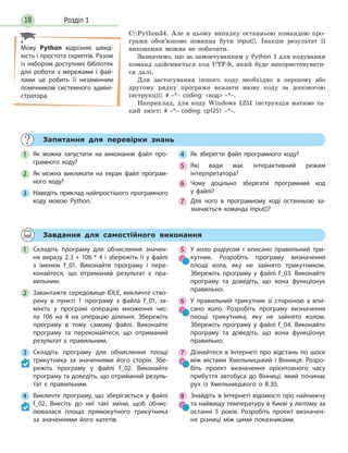 Розділ 118
C:Python34. Але в цьому випадку останньою командою про-
грами обов’язково повинна бути input(). Інакше результат її
виконання можна не побачити.
Зазначимо, що за замовчуванням у Python 3 для кодування
команд здійснюється код UTF-8, який буде використовувати-
ся далі.
Для застосування іншого коду необхідно в першому або
другому рядку програми вказати назву коду за допомогою
інструкції: # –*– coding: код –*–.
Наприклад, для коду Windows 1251 інструкція матиме та-
кий зміст: # –*– coding: cp1251 –*–.
Запитання для перевірки знань
1 Як можна запустити на виконання файл про-
грамного коду?
2 Як можна викликати на екран файл програм-
ного коду?
3 Наведіть приклад найпростішого програмного
коду мовою Python.
4 Як зберегти файл програмного коду?
5 Які вади має інтерактивний режим
інтерпретатора?
6 Чому доцільно зберігати програмний код
у файлі?
7 Для чого в програмному коді останньою за-
значається команда input()?
Завдання для самостійного виконання
1 Складіть програму для обчислення значен-
ня виразу 2.3 + 106 * 4 і збережіть її у файлі
з іменем f_01. Виконайте програму і пере-
конайтеся, що отриманий результат є пра-
вильним.
2 Завантажте середовище IDLE, викличте ство-
рену в пункті 1 програму з файла f_01, за-
мініть у програмі операцію множення чис-
ла 106 на 4 на операцію ділення. Збережіть
програму в тому самому файлі. Виконайте
програму та переконайтеся, що отриманий
результат є правильним.
3 Складіть програму для обчислення площі
трикутника за значеннями його сторін. Збе-
режіть програму у файлі f_02. Виконайте
програму та доведіть, що отриманий резуль-
тат є правильним.
4 Викличте програму, що зберігається у файлі
f_02. Внесіть до неї такі зміни, щоб обчис-
лювалася площа прямокутного трикутника
за значеннями його катетів.
5 У коло радіусом r вписано правильний три-
кутник. Розробіть програму визначення
площі кола, яку не зайнято трикутником.
Збережіть програму у файлі f_03. Виконайте
програму та доведіть, що вона функціонує
правильно.
6 У правильний трикутник зі стороною а впи-
сано коло. Розробіть програму визначення
площі трикутника, яку не зайнято колом.
Збережіть програму у файлі f_04. Виконайте
програму та доведіть, що вона функціонує
правильно.
7 Дізнайтеся в Інтернеті про відстань по шосе
між містами Хмельницький і Вінниця. Розро-
біть проект визначення орієнтовного часу
прибуття автобуса до Вінниці, який починає
рух із Хмельницького о 8.30.
8 Знайдіть в Інтернеті відомості про найнижчу
та найвищу температуру в Києві у лютому за
останні 5 років. Розробіть проект визначен-
ня різниці між цими показниками.
Мову Python відрізняє швид-
кість і простота скриптів. Разом
із набором доступних бібліотек
для роботи з мережами і фай-
лами це робить її незамінним
помічником системного адміні-
стратора.
 
