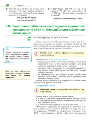 180 Розділ 3
3.8. Електронна таблиця як засіб подання відомостей
про однотипні об’єкти. Операції з однотабличною
базою даних
Які типи функцій у MS Excel ви знаєте?
Ви вже створювали в MS Excel таблиці, вносили дані й роз-
поділяли ряди даних по рядках і стовпцях таблиці на свій
розсуд. Зазвичай під час опрацювання дані, які мають багато
властивостей, вносять у таблицю як список.
Список в Excel — таблиця, оформлення якої відповідає
певним вимогам.
Ознайомимося з вимогами до списку:
• верхній рядок списку, заголовок, містить мітки (імена)
відповідних полів, а його формат (шрифт, колір фону
тощо) має відрізнятися від формату записів;
• усередині списку не повинно бути порожніх записів і по-
лів, якими список відокремлюється від іншої частини
робочого аркуша;
• не рекомендується на робочому аркуші розміщувати
будь-що, крім списку, а робочий аркуш рекомендується
іменувати назвою списку.
Списки можна сортувати і фільтрувати, до списків можна
застосовувати функції баз даних.
• Сортування списків
Сортування списку — розташування його записів у пев-
ному порядку.
Записи можна розташовувати таким чином:
• у порядку зростання (зменшення) значень числових полів;
• в алфавітному (або зворотному алфавітному) порядку зна-
чень текстових полів;
• у хронологічному порядку полів типу Дата і Час.
Можливості сортування реалізуються за допомогою кно-
пок Сортування за зростанням і Сортування за спаданням пане-
лі інструментів ОСНОВНЕ або скористатися командою меню
ДАНІ — група Сортування і фільтр — Сортування, яка дозволяє
Поле, за яким здійснюється
сортування, називають ключо-
вим полем, або ключем
сортування.
2 Визначте суму початкового внеску, який
забезпечує клієнтові щорічні виплати в
сумі 10 млн грн протягом 5 років (складні
відсотки, 20 % річних).
PV(0,20;5;–10 000 000;;0)
PV(0,20;5;–10 000 000;;1)
3 У борг беруть 300 000 грн під річну
ставку 6 %. ЗЗа рік виплачується по
34 000 грн. Скільки років триватимуть
ці виплати?
IVPer(6 %;–34 000;300 000) = 13 PV
Список складається з рядків,
які в Excel називають записа-
ми, стовпці списку — поля-
ми. Поля містять дані одного
типу.
 