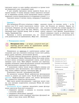 1813.8. Електронна таблиця
сортувати список за один прийом максимум за трьома поля-
ми (первинний ключ, вторинний тощо).
У разі потреби сортування можна провести більш ніж за
трьома полями. У такому випадку список сортується послідов-
но: за первинним ключем, потім відсортовані списки в рамках
первинних ключів відсортовуються за вторинним ключем і т. д.
Сортувати можна й частину списку, попередньо її виділивши.
• Фільтрування списків
Фільтрування списку — це процес, у результаті якого для
перегляду доступні записи, які задовольняють критерії
фільтрації. Решта записів приховані.
Повернемося до прикладу 1: адміністрація району пере-
глядатиме дані про учасників олімпіади тільки свого району,
решту даних приховає, застосувавши фільтр.
У MS Еxcel команди фільтрування містяться на стрічці ДАНІ
в групі Сортування і фільтр. Командою Фільтр біля назви кожно-
го поля можна встановити розкривний список, який містить
значення цього поля. Щоб вибрати значення для перегляду,
потрібно встановити умови фільтрування шляхом скасуванням
або проставлянням прапорця біля значення.
У зазначеному списку також можна вибрати команду для
встановлення умов фільтрування. Для відфільтрованих зна-
чень можна вибрати команду сортування (рис. 1).
Розрізняють простий і розширений фільтри.
За допомогою команди Фільтр здійснюється фільтрування
тільки за умовою для одного поля. Такий фільтр називають
простим. Відфільтрований список теж можна фільтрувати.
Так створюється ієрархічне фільтрування.
Щоб зняти режим фільтрування і перегляду всього спис-
ку, слід повторно скористатися командою Фільтр або коман-
дою Очистити.
Розширений фільтр дозволяє виконувати умови фільтру-
вання практично будь-якої складності:
• створювати критерії з умовами за кількома полями
з кількома умовами;
• створювати обчислювані критерії;
• переміщувати копію отриманої внаслідок фільтрації ви-
бірки в інше місце книги MS Excel.
Приклад 1.
Для проведення ІІІ етапу олімпіади з інфор-
матики для 9–11 класів підготували список
учасників. Завдання для всіх учасників одна-
кові. Список містить поля: ПІБ, Клас, Область,
Населений пункт, Освітній заклад, Бали за кожну
задачу, Підсумковий бал.
Прізвища в списку розташовані так, як
учні розмістилися по приміщеннях. Журі впо-
рядковує список за класами, потім — за ба-
лами: від більших до менших. Одразу ви-
дно, скільки учасників від кожної паралелі й
скільки буде в них переможців (50 %). Далі в
списку додадуть поле Диплом. Адміністрація
області впорядкує список за областями, насе-
леним пунктом, щоб бачити, як виступили їх
вихованці.
Рис. 1. Приклад списку
фільтрування
Сортування від А до Я
Сортування від Я до А
Сортування за кольором
Видалити фільтр із 'Область'
Фільтрування за кольором
Текстові фільтри
(Виділити все)
Вінницька
Дніпропетровська
Донецька
Закарпатська
Запорьзька
Івано-Франківська
Київська
Кіровоградська
Львівська
Пошук
ОК Скасувати
 