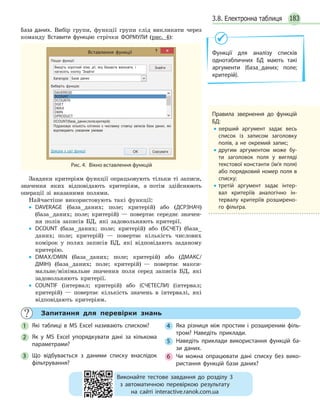 1833.8. Електронна таблиця
База даних. Вибір групи, функції групи слід викликати через
команду Вставити функцію стрічки ФОРМУЛИ (рис. 4):
Вставлення функції
ОК Скасувати
Пошук функції:
Введіть короткий опис дії, яку бажаєте виконати, і
натисніть кнопку 'Знайти'
Знайти
Категорія: База даних
Виберіть функцію:
Довідка з цієї функції
Підраховує кількість клітинок з числамиу стовпці записів бази даних, які
відповідають указаним умовам
DCOUNT(база_даних;поле;критерій)
DAVEREGE
DCOUNT
DCOUNTA
DGET
DMAX
DMIN
DPRODUCT
Рис. 4. Вікно вставлення функцій
Завдяки критеріям функції опрацьовують тільки ті записи,
значення яких відповідають критеріям, а потім здійснюють
операції зі вказаними полями.
Найчастіше використовують такі функції:
• DAVERAGE (база_даних; поле; критерій) або (ДСРЗНАЧ)
(база_даних; поле; критерій) — повертає середнє значен-
ня полів записів БД, які задовольняють критерії.
• DCOUNT (база_даних; поле; критерій) або (БСЧЕТ) (база_
даних; поле; критерій) — повертає кількість числових
комірок у полях записів БД, які відповідають заданому
критерію.
• DMAX/DMIN (база_даних; поле; критерій) або (ДМАКС/
ДМІН) (база_даних; поле; критерій) — повертає макси-
мальне/мінімальне значення поля серед записів БД, які
задовольняють критерії.
• COUNTIF (інтервал; критерій) або (СЧЕТЕСЛИ) (інтервал;
критерій) — повертає кількість значень в інтервалі, які
відповідають критеріям.
Правила звернення до функцій
БД:
• перший аргумент задає весь
список із записом заголовку
полів, а не окремий запис;
• другим аргументом може бу-
ти заголовок поля у вигляді
текстової константи (ім’я поля)
або порядковий номер поля в
списку;
• третій аргумент задає інтер-
вал критеріїв аналогічно ін-
тервалу критеріїв розширено-
го фільтра.
Запитання для перевірки знань
1 Які таблиці в MS Excel називають списком?
2 Як у MS Excel упорядкувати дані за кількома
параметрами?
3 Що відбувається з даними списку внаслідок
фільтрування?
4 Яка різниця між простим і розширеним філь-
тром? Наведіть приклади.
5 Наведіть приклади використання функцій ба-
зи даних.
6 Чи можна опрацювати дані списку без вико-
ристання функцій бази даних?
Виконайте тестове завдання до розділу 3
з автоматичною перевіркою результату
на сайті interactive.ranok.com.ua
Функції для аналізу списків
однотабличних БД мають такі
аргументи (база_даних; поле;
критерій).
 