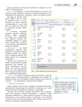 185
Далі розглянемо докладніше властивості сторінки та спо-
соби їх налаштування.
Поля — це відстань, на якій розташовується текст на сто-
рінці від країв сторінки: указують значення (зазвичай у сан-
тиметрах) для верхнього, нижнього, лівого та правого полів.
На рис. 3 подано типи
полів. Перед тим як зада-
ти розміри полів, слід ви-
значити, до яких сторінок
встановлюються поля: для
всіх чи тільки від поточної
до останньої (список Засто­
сувати).
У готовому документі
сторінки можуть скріплю-
ватися. Щоб передбачи-
ти місце для скріплення,
слід вибрати команду Роз­
ташування корінця й зазна-
чити розмір смуги корінця,
а також місце розташування
(зліва або зверху).
Орієнтація — це спосіб
розміщення сторінки. Роз-
різняють книжкову (висота
сторінки більша за її шири-
ну) й альбомну (висота сто-
рінки менша за її ширину)
орієнтацію.
Досить часто виникає по-
треба у встановленні окремої
орієнтації для деяких сто-
рінок, наприклад, для сто-
рінок, які містять таблиці,
схеми чи інші зображення.
Такі сторінки краще подава-
ти з альбомною орієнтацією.
Розмір — це висота й ширина сторінки документа. Аркуші
паперу мають стандартизацію за розмірами. За потреби ко-
ристувач може сам установити розмір аркушів для свого до-
кумента — це передбачено командою Інші розміри.
•• Розділи в документі
Якщо змінити хоча б один параметр складової документа,
визначається новий розділ (не плутайте з розділом, що є зміс-
товою частиною документа, наприклад, параграф).
Уявимо, що на певній сторінці документа текст розташо-
вано у дві колонки, а решта параметрів — однакові. Такий
документ складається з трьох розділів: розділ до тексту, роз-
ташованого в дві колонки, розділ із текстом у дві колонки
і  решта тексту до кінця документа. Його можна поділити на
розділи, установши розриви розділів.
Аркуші паперу мають стандарти­
зацію за розмірами: аркуш А4 є
прямокутником зі сторонами 21
і 29,7 см. Аркуш А3 удвічі біль­
ший (42 × 29,7), а А5 — удвічі
менший (21 × 14,8).
Рис. 3.  Вікно вибору типу полів сторінок
4.1. Багатосторінкові...
 