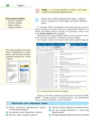 Розділ 4186
Розділ — це частина документа з одним і тим самим
значенням параметрів форматування.
	 Розрив являє собою недрукований символ і зазначає
місце в документі, до якого буде застосовано формату­
вання.
У програмі Word передбачено вилучення розриву розділу.
Якщо увімкнути режим перегляду прихованих символів, то
видно, що розрив розділу подано як пунктирну лінію з тек-
стом Розрив розділу (вид розриву).
Щоб вилучити недрукований символ, слід на початку поста-
вити тестовий вказівник і натиснути клавішу Delete.
До сторінок можна застосувати різні види розривів (рис. 4).
Рис. 4.  Види розривів сторінок та розділів
Команду Наступна сторінка продубльовано командою ВСТАВ­
ЛЕННЯ — Розрив сторінки, її використовують для розміщення
тексту після вказівника з нової сторінки.
	 Запитання для перевірки знань
1 	 Назвіть параметри форматування аркуша
в текстовому документі.
2 	 Як викликати вікно Параметри сторінок?
3 	 Поясніть термін «розрив сторінки».
4 	 Поясніть сутність динамічної типізації змінних.
5 	 Що таке «розділ документа» з точки зору
форматування?
6 	 Які види розривів розділів пропонується у Word?
Види розривів розділів
•  наступна сторінка
•  поточна сторінка
•  парна сторінка
•  непарна сторінка
Різні види розривів застосову­
ються в підручниках та посіб­
никах: нові тематичні розділи,
зазвичай починаються з нової
сторінки.
 