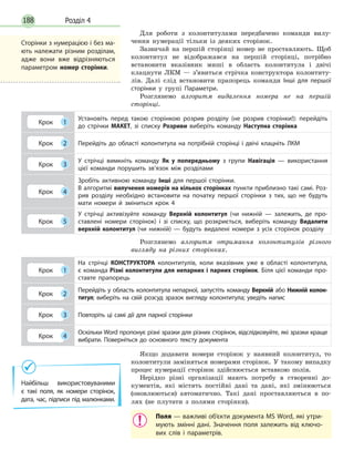 Розділ 4188
Для роботи з колонтитулами передбачено команди вилу-
чення нумерації тільки із деяких сторінок.
Зазвичай на першій сторінці номер не проставляють. Щоб
колонтитул не відображався на першій сторінці, потрібно
встановити вказівник миші в область колонтитула і двічі
клацнути ЛКМ — з’явиться стрічка конструктора колонтиту-
лів. Далі слід встановити прапорець команди Інші для першої
сторінки у групі Параметри.
Розглянемо алгоритм видалення номера не на першій
­сторінці.
Крок 1
Установіть перед такою сторінкою розрив розділу (не розрив сторінки!): перейдіть
до стрічки МАКЕТ, зі списку Розриви виберіть команду Наступна сторінка
Крок 2 Перейдіть до області колонтитула на потрібній сторінці і двічі клацніть ЛКМ
Крок 3
У стрічці вимкніть команду Як у попередньому з групи Навігація — використання
цієї команди порушить зв’язок між розділами
Крок 4
Зробіть активною команду Інші для першої сторінки.
В алгоритмі вилучення номерів на кількох сторінках пункти приблизно такі самі. Роз­
рив розділу необхідно встановити на початку першої сторінки з тих, що не будуть
мати номери й зміниться крок 4
Крок 5
У стрічці активізуйте команду Верхній колонтитул (чи нижній — залежить, де про­
ставлені номери сторінок) і зі списку, що розкриється, виберіть команду Видалити
верхній колонтитул (чи нижній) — будуть видалені номери з усіх сторінок розділу
Розглянемо алгоритм отримання колонтитулів різного
вигляду на різних сторінках.
Крок 1
На стрічці КОНСТРУКТОРА колонтитулів, коли вказівник уже в області колонтитула,
є команда Різні колонтитули для непарних і парних сторінок. Біля цієї команди про­
ставте прапорець
Крок 2
Перейдіть у область колонтитула непарної, запустіть команду Верхній або Нижній колон-
титул; виберіть на свій розсуд зразок вигляду колонтитула; уведіть напис
Крок 3 Повторіть ці самі дії для парної сторінки
Крок 4
Оскільки Word пропонує різні зразки для різних сторінок, відслідковуйте, які зразки краще
вибрати. Поверніться до основного тексту документа
Якщо додавати номери сторінок у наявний колонтитул, то
колонтитули заміняться номерами сторінок. У такому випадку
процес нумерації сторінок здійснюється вставкою полів.
Нерідко різні організації мають потребу в створенні до-
кументів, які містять постійні дані та дані, які змінюються
(оновлюються) автоматично. Такі дані проставляються в по-
лях (не плутати з полями сторінки). 
Поля — важливі об’єкти документа MS Word, які утри­
мують змінні дані. Значення поля залежить від ключо­
вих слів і параметрів.
Сторінки з нумерацією і без ма­
ють належати різним розділам,
адже вони вже відрізняються
параметром номер сторінки.
Найбільш використовуваними
є  такі поля, як номери сторінок,
дата, час, підписи під малюнками.
 