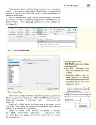189
Поля дають змогу організувати автоматичне оновлення
даних у документі, виконувати обчислення, установлювати
зв’язки з іншими документами та об’єктами, створювати пе-
рехресні посилання.
Для вставлення поля в текст необхідно натиснути сполучен-
ня клавіш Ctrl + F9 або вибрати зі стрічки ВСТАВЛЕННЯ команду
Експрес блоки — Поле (рис. 2), відкриється вікно вибору по-
лів (рис. 3).
Рис. 2.  Група Експрес блоки
Рис. 3.  Вікно Поле
Коди полів відображаються всередині фігурних дужок ({}).
Поля працюють як формули в Microsoft Office Excel: код поля
відповідає формулі, а значення поля — значенням цієї
формули.
Отже, об’єкт Поле може відображатися в документі за ко-
дом (Date, Page тощо) та значенням (конкретна дата або сто-
рінка, як у наведених прикладах).
Якщо на текст поля навести вказівник і клацну-
ти ЛКМ, вмикається затінення — візуальна озна-
ка поля (під час друку документа колір тла на аркуш
не виводиться).
4.2. Колонтитули
Синтаксис поля такий:
{ ІМ’Я ПОЛЯ Властивість Ключі
(необов’язково) }
•• Ім’я поля: Практично назва
поля, яке вибирається з вік­
на Поле
•• Властивість. Деякі поля ви­
користовуються з обов’яз­
ковим введенням додаткових
параметрів. Вони й уточнюють
властивість поля.
Текст з інформатики Page
Поле з датою
оновлюється
автоматично
Колонтитул:
Текст і номер сторінки
Дата походження тексту Date
Впишіть Ваші дані
 