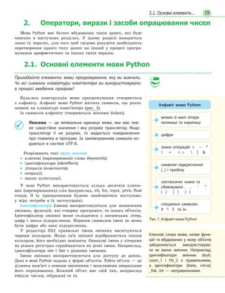 192.1. Основні елементи...
2. Оператори, вирази і засоби опрацювання чисел
Мова Python має багато вбудованих типів даних, які буде
описано в наступних розділах. У цьому розділі наводиться
лише їх перелік, для того щоб свідомо розуміти необхідність
перетворення одного типу даних на інший у процесі програ-
мування арифметичних та інших типів виразів.
2.1. Основні елементи мови Python
Пригадайте елементи мови програмування, яку ви вивчали.
Чи всі символи клавіатури комп’ютера ви використовували
в процесі введення програм?
Будь-яка конструкція мови програмування створюється
з алфавіту. Алфавіт мови Python містить символи, що розта-
шовані на клавіатурі комп’ютера (рис. 1).
Із символів алфавіту створюються лексеми (token).
	 Лексема — це мінімальна одиниця мови, яка має пев-
не самостійне значення і яку розуміє транслятор. Якщо
транслятор її не розуміє, то видається повідомлення
про помилку в програмі. За замовчуванням символи ко-
дуються в системі UTF-8.
Розрізняють такі види лексем:
•• ключові (зарезервовані) слова (keywords);
•• ідентифікатори (identifiers);
•• літерали (константи);
•• операції;
•• знаки пунктуації.
У мові Python використовується кілька десятків ключо-
вих (зарезервованих) слів (наприклад, int, list, input, print, float
тощо). З їх призначенням будемо знайомитися поступово,
у міру потреби в їх застосуванні.
Ідентифікатори (імена) використовуються для позначення
змінних, функцій, які створює програміст, та інших об’єктів.
Ідентифікатор змінної може складатися з латинських літер,
цифр і знака підкреслення. Першим символом імені не може
бути цифра або знак підкреслення.
У редакторі IDLE правильні імена змінних висвічуються
чорним кольором. Якщо ім’я змінної відображається іншим
кольором, його необхідно замінити. Однакові імена з літерами
на різних регістрах сприймаються як різні імена. Наприклад,
ідентифікатори ster і Ster є різними іменами.
Імена змінних використовуються для доступу до даних.
Дані в мові Python подано у формі об’єктів. Тобто об’єкт — це
ділянка пам’яті з певним значенням і можливими операціями
його опрацювання. Кожний об’єкт має свій тип, наприклад
int(ціле число), str(рядок) та ін.
Рис. 1. Алфавіт мови Python
Алфавіт мови Python
великі й малі літери
латиниці та кирилиці
знаки операцій: + – *
 =    | 
символи підкреслення
(_) і пробілу
спеціальні символи:
# ^ $ та ін.
синтаксичні знаки та
обме­жувачі: . , ' 
( ) [ ] { }
цифри
Ключові слова мови, назви фун­к­
цій та вбудованих у мову об’єктів
забороняється використовува-
ти як імена змінних. Наприклад,
ідентифікатори змінних dush,
cosm_1 і Ftr_2 є правильними,
а ідентифікатори 2beta, rnt-sd,
_fok, int — неправильними.
 