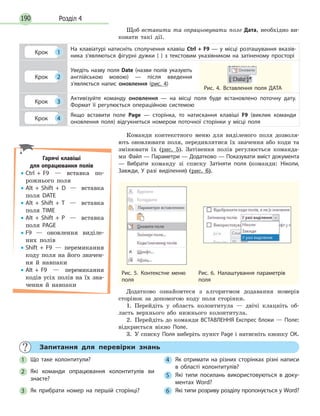 Розділ 4190
Щоб вставити та опрацьовувати поле Дата, необхідно ви-
конати такі дії.
Крок 1
На клавіатурі натисніть сполучення клавіш Ctrl + F9 — у місці розташування вказів­
ника з'являються фігурні дужки { } з текстовим указівником на затіненому просторі
Крок 2
Уведіть назву поля Date (назви полів указують
англійською мовою) — після введення
з'являється напис оновлення (рис. 4)
Крок 3
Активізуйте команду оновлення — на місці поля буде встановлено поточну дату.
Формат її регулюється операційною системою
Крок 4
Якщо вставити поле Page — сторінка, то натискання клавіші F9 (виклик команди
оновлення поля) відгукнеться номером поточної сторінки у місці поля
Рис. 4. Вставлення поля ДАТА
Команди контекстного меню для виділеного поля дозволя-
ють оновлювати поля, передивлятися їх значення або коди та
змінювати їх (рис. 5). Затінення полів регулюється команда-
ми Файл — Параметри — Додатково — Показувати вміст документа
— Вибрати команду зі списку Затіняти поля (команди: Ніколи,
Завжди, У разі виділення) (рис. 6).
Рис. 5. Контекстне меню
поля
Рис. 6. Налаштування параметрів
поля
Додатково ознайомтеся з алгоритмом додавання номерів
сторінок за допомогою коду поля сторінки.
1.  Перейдіть у область колонтитула — двічі клацніть об-
ласть верхнього або нижнього колонтитула.
2.  Перейдіть до команди ВСТАВЛЕННЯ Експрес блоки — Поле:
відкриється вікно Поле.
3.  У списку Поля виберіть пункт Page і натисніть кнопку ОК.
Гарячі клавіші
для опрацювання полів
•• Ctrl + F9 — вставка по-
рожнього поля
•• Alt + Shift + D — вставка
по­ля DATE
•• Alt + Shift + T — вставка
поля TIME
•• Alt + Shift + P — вставка
поля PAGE
•• F9 — оновлення виділе-
них полів
•• Shift + F9 — перемикання
коду поля на його значен­
ня й навпаки
•• Alt + F9 — перемикання
ко­­
дів усіх полів на їх зна­
чення й навпаки
	 Запитання для перевірки знань
1 	 Що таке колонтитули?
2 	 Які команди опрацювання колонтитулів ви
знаєте?
3 	 Як прибрати номер на першій сторінці?
4 	 Як отримати на різних сторінках різні написи
в області колонтитулів?
5 	 Які типи посилань використовуються в доку­
ментах Word?
6 	 Які типи розриву розділу пропонується у Word?
 