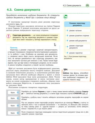 191
4.3. Схема документа
Пригадайте визначення шаблона документа. Як створити
шаблон документа у Word? Що є ознакою кінця абзацу?
У текстовому процесорі існують різні режими перегляду
документа (рис. 1).
Режими перегляду документа містяться на стрічці Подання
в групі Подання. У режимі підготовки документа до друку до-
дається режим попереднього перегляду сторінок.
Структура документа — це схема розміщення складових
документа. Під час перегляду документа в режимі струк­
тури його вміст показано у вигляді маркованого списку.
Приклад.
Перегляд у режимі структури зазвичай використовують
у процесі планування створення багатосторінкового докумен­
та та роботи з ним. Особливо це важливо для документа,
у створенні якого бере участь авторський колектив. Після
того, як автори домовляться про структуру документа, має
сенс визначити частини для кожного з них. Таким чином буде
відомо, про що йде мова в попередніх розділах, на які знання
й уміння потрібно спиратися у певній частині посібника.
Щоб усі частини документа були відформатовані однаково,
доцільно перед уведенням тексту створити шаблон. Документ
із назвами тематичних розділів, із зазначенням режимів фор-
матування його об’єктів необхідно зберегти у файлі з типом
Шаблон Word (документ буде мати розширення .dotx). Таким
чином, кожен автор працюватиме зі своєю частиною доку-
мента на основі попередньо створеного шаблона, збереже свою
роботу командою Зберегти як... із зазначенням типу документа
як документ Word.
Розглянемо алгоритм створення структури.
Крок 1
Перейдіть до стрічки Подання, у групі з таким самим іменем виберіть команду Структу-
ра — зміниться вигляд документа, а в меню буде показана стрічка СТРУКТУРА (рис. 2)
Крок 2
Перейдіть у робочу зону і почніть набирати заголовки розділів, параграфів як окремі
абзаци
Крок 3
Під час уведеня назви параграфа розділу зверніться до команди Рівень у стрічці та
зменшіть його. І так із кожним заголовком — то зменшіть, то збільшіть або залишіть
на тому самому рівні. Є і другий варіант — уведіть усі заголовки, потім виберіть
кілька і перемістіть їх до іншого рівня
Крок 4
Після створення структури командами стрічки перегляньте документ (якщо він є) або
закрийте режим структури
Шаблон (від франц. еchantillon)
означає зразок. За готовим зраз­
ком (шаблоном) створюють до­
кументи певного виду.
режим читання
режим веб-документа
режим структури
документа
режим чернетки
режим розмітки сторінки
Рис. 1. Різні режими перегляду
документа
Режими перегляду
документа
4.3. Схема документа
 