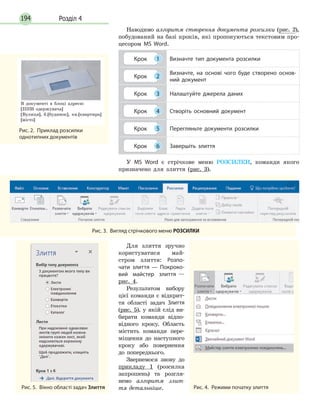 Розділ 4194
Наводимо алгоритм створення документа розсилки (рис. 2),
побудований на базі кроків, які пропонуються текстовим про-
цесором MS Word.
Крок 1 Визначте тип документа розсилки
Крок 2
Визначте, на основі чого буде створено основ­
ний документ
Крок 3 Налаштуйте джерела даних
Крок 4 Створіть основний документ
Крок 5 Перегляньте документи розсилки
Крок 6 Завершіть злиття
У MS Word є стрічкове меню РОЗСИЛКИ, команди якого
призначено для злиття (рис. 3).
Рис. 3.  Вигляд стрічкового меню РОЗСИЛКИ
Для злиття зручно
кори­стуватися май-
стром злит­тя: Розпо­
чати злиття — Покроко­
вий майстер злиття —
рис. 4.
Результатом вибору
цієї команди є відкрит-
тя області задач Злиття
(рис.  5), у якій слід ви-
бирати команди відпо-
відного кроку. Область
містить команди пере-
міщення до наступного
кроку або повернення
до поперед­нього.
Звернемося знову до
прикладу 1 (розсилка
запрошень) та розгля-
немо алгоритм злит-
тя детальніше. Рис. 4.  Режими початку злиттяРис. 5.  Вікно області задач Злиття
Рис. 2.  Приклад розсилки
однотипних документів
В документі в блоці адреси:
[ПІПб одержувача]
[Вулиця], б.[будинок], кв.[квартира]
[місто]
 