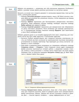 1954.4. Використання полів...
Крок 1
Виберіть тип документа — наприклад, лист або електронне звернення. Особливості
роботи з різними типами файла розсилки розглянемо на наступних кроках
Крок 2
Визначте, на основі чого створити документ із загальними відомостями, поки що без
полів з унікальними даними.
•• Команду Поточний документ використовують, якщо у MS Word спочатку ство­
рили файл для розсилки без унікальних значень, а потім звернулися до команд
стрічки РОЗСИЛКИ.
•• Команда Шаблон призначена для багаторазового використання текстового
документа. Якщо вибирають вказану команду, необхідно запустити команду
Вибір шаблону для відкриття файла.
•• Команда Існуючий документ призначена для використання вже збереженого
на диску текстового документа. Після активізації цієї команди пропонується,
як і в попередньому випадку, виконати команду Відкрити, щоб завантажити
у вікно Word необхідний файл
Крок 3
Виберіть джерело даних та за потреби відредагуйте його вміст, наприклад, для ство­
рення листів має бути набір адресатів із зазначеними адресами.
•• Контакти Outlook використовують для створення розсилки електронних ли­
стів, але Outlook має бути основною (за замовчуванням) поштовою програмою,
установленою на вашому комп’ютері. Тоді переходять до списку контактів і ви­
бирають із нього необхідні.
•• Якщо файл із джерелом даних попередньо не створювали, вибирають команди
Створення списку — Створити. У вікні створення списку адрес отримувачів
файлів розсилки пропонується готовий шаблон з уведеними назвами стовп­
ців. Стовпці у списку розсилки і є полями злиття. Користувач сам може додати
необхідне поле чи вилучити командою Настроїти стовпці (рис. 6). Файл збері­
гають у форматі файла бази даних
Рис. 6.  Створення таблиці одержувачів розсилки
Настроювання списку адрес
•• Команду Використання списку запускають, якщо вже є база даних, підготов­
лена для створення розсилки. Також як джерело даних часто використовують
файли електронних таблиць. Таблиця має містити заголовки стовпців із дани­
ми. Дані — поштові індекси, телефони — краще відформатувати як текст
 
