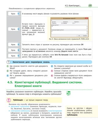 1974.5. Комп’ютерні...
	 Запитання для перевірки знань
1 	 Що означає поняття «злиття» для документа
Word?
2 	Які складові дають змогу створити розсил­
ку? Назвіть кроки.
3 	Які є режими опрацювання документа роз­
силки?
4 	 Як створити звертання до кожної особи за її
іменем у розсилці?
5 	Скільки сторінок може мати документ після
завершення злиття?
6 	 Скільки файлів створюється після завершен­
ня злиття? Відповідь обґрунтуйте.
Ознайомимося з алгоритмом оформлення звернення.
Крок 1 В основному тексті введіть Шановн та розмістіть указівник після Шановн
Крок 2
Вставте поле з функцією: із
правил викличте функцію
IF...THEN...ELSE (якщо...то...
інакше) — відкриється ві­
кно заповнення вказаної
функції (рис. 9)
Крок 3 Заповніть вікно згідно зі зразком на рисунку, підтвердьте дію кнопкою ОК
Крок 4
Поставте пропуск у документі. Указівник нікуди не переміщуйте. Із групи Поля для
записування та вставлення викличте команду Додати поле злиття
Крок 5
У вікні, що відкриється, виберіть поле Ім'я По батькові (таке поле має бути в базі
даних). Підтвердьте дію кнопкою ОК
4.5. Комп’ютерні публікації. Видавничі системи.
Електронні книги
Наведіть означення поняття «публікація». Наведіть приклади
публікацій. Чи можна твір із літератури назвати публікацією?
Публікація — це процес видання твору.
Залежно від способу збереження розрізняють:
•• друковані публікації (книжки, брошури, журнали, газе-
ти, бюлетені, буклети, листівки тощо),
•• електронні публікації, їх також називають комп’ютерними
(збережені на носіях, розміщені в Інтернеті, зазвичай на
сайтах). У таких публікаціях (електронних книжках)
завдяки налагодженим зв’язкам між частинами зручно
здійснювати переходи.
Рис. 9.  Вікно заповнення поля з правилом IF...THEN...ELSE
Вставлення поля IF
Єдину за змістом і оформ­
ленням опубліковану роботу
(твір, видання) теж називають
публікацією.
 