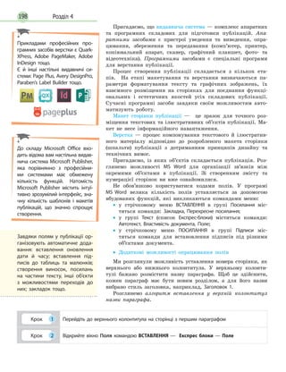 Розділ 4198
Пригадаємо, що видавнича система — комплекс апаратних
та програмних складових для підготовки публікацій. Апа-
ратними засобами є пристрої уведення та виведення, опра-
цювання, збереження та передавання (комп’ютер, принтер,
копіювальний апарат, сканер, графічний планшет, фото- та
відеотехніка). Програмними засобами є спеціальні програми
для верстання публікації.
Процес створення публікації складається з кількох ета-
пів. На етапі макетування та верстання визначаються па-
раметри форматування тексту та графічних зображень, їх
взаємного розміщення на сторінках для поєднання функці-
ональних і  естетичних якостей усіх складових публікації.
Сучасні програмні засоби завдяки своїм можливостям авто-
матизують роботу.
Макет сторінки публікації — це зразок для точного роз-
міщення текстових та ілюстративних об’єктів публікації. Ма-
кет не несе інформаційного навантаження.
Верстка — процес компонування текстового й ілюстратив-
ного матеріалу відповідно до розробленого макета сторінки
(шпальти) публікації з дотриманням принципів дизайну та
технічних вимог.
Пригадаємо, із яких об’єктів складається публікація. Роз-
глянемо можливості MS Word для організації зв’язків між
окремими об’єктами в публікації. Зі створенням змісту та
нумерацієї сторінок ви вже ознайомилися.
Не обов’язково користуватися кодами полів. У програмі
MS Word велика кількість полів уставляється за допомогою
вбудованих функцій, які викликаються командами меню:
•• у стрічковому меню ВСТАВЛЕННЯ в групі Посилання міс-
тяться команди: Закладка, Перехресне посилання;
•• у групі Текст (список Експрес-блоки) містяться команди:
Автотекст, Властивість документа, Поле;
•• у стрічковому меню ПОСИЛАННЯ в групі Підписи міс-
тяться команди для встановлення підписів під різними
об’єктами документа.
•• Додаткові можливості опрацювання полів
Ми розглянули можливість уставлення номера сторінки, як
верхнього або нижнього колонтитула. У верхньому колонти-
тулі бажано розмістити назву параграфа. Щоб це здійснити,
кожен параграф має бути новим розділом, а для його назви
вибрано стиль заголовка, наприклад, Заголовок 1.
Розглянемо алгоритм вставлення у верхній колонтитул
назви параграфа.
Крок 1 Перейдіть до верхнього колонтитула на сторінці з першим параграфом
Крок 2 Відкрийте вікно Поля командою ВСТАВЛЕННЯ — Експрес блоки — Поле
До складу Microsoft Office вхо­
дить відома вам настільна видав­
нича система Microsoft Publisher,
яка порівнянно з професійни­
ми системами має обмежену
кількість функцій. Натомість
Microsoft Publisher містить інтуї­
тивно зрозумілий інтерфейс, зна­
чну кількість шаб­лонів і макетів
публікацій, що значно спрощує
створення.
Прикладами професійних про­
грамних засобів верстки є Quark­
XPress, Adobe PageMaker, Adobe
InDesign тощо.
Є й інші настільні видавничі си­
стеми: Page Plus, Avery DesignPro,
Paraben’s Label Builder тощо.
Завдяки полям у публікації ор­
ганізовують автоматичне дода­
вання: вставлення оновлення
дати й часу; вставлення під­
писів до таблиць та малюнків;
створення виносок, посилань
на частини текс­ту, інші об’єкти
з можливостями переходів до
них; закладок тощо.
 