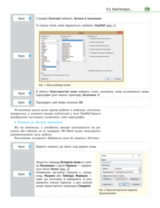 1994.5. Комп’ютерні...
Крок 3 У розділі Категорії виберіть Зв’язки й посилання
Крок 4
Зі списку полів, який відкриється, виберіть StyleRef (рис. 1).
Рис. 1. Вікно вибору полів
Поле
Крок 5
В області Властивостей поля виберіть стиль заголовка, яким установлено назви
параграфів (для нашого прикладу Заголовок 1)
Крок 6 Підтвердіть свій вибір кнопкою ОК
Уставлення цього поля краще робити в шаблоні, оскільки,
наприклад, у кожного автора публікації у полі StyleRef будуть
відображені заголовки написаних ним параграфів.
•• Підписи до об’єктів документа
Як ви помітили, у посібнику автори посилаються на ри-
сунки або таблиці за їх номером. MS Word надає можливість
автоматизувати таку роботу.
Розглянемо алгоритм додавання назв до наявних об’єктів.
Крок 1 Виділіть елемент, до якого слід додати назву
Крок 2
Запустіть команду Вставити назву зі стріч­
ки Посилання з групи Підписи — відкриє­
ться вікно Назва (рис. 2).
Незмінною частиною підписів є, напри­
клад, Рисунок або Таблиця, Формула —
саме цю категорію й вибирають із роз­
кривного списку підписів, а для власної
назви користуються командою Створити
Рис. 2. Вікно вставлення підписів
під рисунками
 