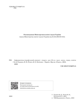 УДК [004:37.016](075.3)
Інформатика (профільний рівень)
interactive.ranok.com.ua
: підруч. для 10 кл. закл. загал. серед. освіти
/ В. Д. Руденко, Н. В. Речич, В. О. Потієнко. - Харків : Вид-во «Ранок», 2018.
ISBN
Р83
Р83
УДК [004:37.016](075.3)
© Руденко В. Д., Речич Н. В.,
Потієнко В. О., 2018ISBN
© ТОВ Видавництво «Ранок», 2018
Інтернет-підтримка
Електронні матеріали
до підручника розміщено на сайті
Рекомендовано Міністерством освіти і науки України
(наказ Міністерства освіти і науки України від 31.05.2018 № 551)
 