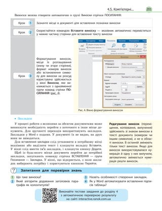 201
	 Запитання для перевірки знань
1 	Що таке виноска?
2 	Який алгоритм додавання заголовків пара­
графів як колонтитулів?
3 	Назвіть особливості створення закладок.
4 	 Як у Word автоматизувати вставлення підпи­
сів таблиць?
4.5. Комп’ютерні...
Виноски можна створити автоматично в групі Виноски стрічки ПОСИЛАННЯ:
Крок 1 Зазначте місце в документі для вставлення позначки виноски
Крок 2
Скористайтеся командою Вставити виноску — вказівник автоматично переміститься
у нижню частину сторінки для вставлення тексту виноски
Крок 3
Форматування виносок,
місце їх розташування
(знизу чи згори сторінки),
формат номерів виносок
або встановлення симво­
лу для виноски на розсуд
користувача здійснюється
у вікні Виноски, яке ви­
кликається з однойменної
групи команд стрічки ПО­
СИЛАННЯ (рис. 4).
•• Закладки
У процесі роботи з великими за обсягом документами може
виникнути необхідність перейти з поточного в інше місце до-
кумента. Для зручності переходів використовують закладки.
Закладки у Word є кодами. У документі їх не видно, на друк
вони не виводяться.
Для вставлення закладки слід установити в потрібному місці
вказівник або виділити текст і клацнути вкладку Вставити.
У вікні слід ввести ім’я закладки, і клацнути кнопку Додати.
Щоб із будь-якого місця доку­мента перейти до потрібної
закладки, запускають команду стрічка ВСТАВЛЕННЯ — група
По­силання — Закладка. У вікні, що відкриється, з поля закла-
док вибирають потрібну і користуються кнопкою Перейти.
Редагування виносок (перемі­
щення, копіювання, вилучення)
здійснюють зі знаком виноски в
тексті документа (номером чи
іншим символом), а не в облас­
ті виноски. В останній змінюють
тільки текст виноски. Якщо для
виносок використовувалася ну­
мерація й одну з них вилучили,
автоматично змінюється нуме­
рація решти виносок.
Рис. 4. Вікно форматування виносок
Виконайте тестове завдання до розділу 4
з автоматичною перевіркою результату
на сайті interactive.ranok.com.ua
 