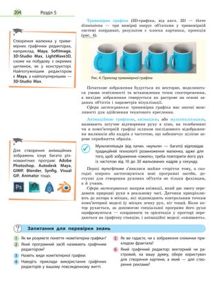 Розділ 5204
Тривимірна графіка (3D-графіка, від англ. 3D — three
dimensions — три виміри) оперує об’єктами у тривимірній
системі координат, результом є плоска картинка, проекція
(рис. 4).
Рис. 4. Приклад тривимірної графіки
Початкове зображення будується як векторне, моделюють-
ся умови освітленості та встановлення точок спостереження,
а вихідне зображення генерується як растрове на основі за-
даних об’єктів і параметрів візуалізації.
Сфера застосування: тривимірна графіка має значні мож-
ливості для здійснення технічного креслення.
Анімаційною графікою, анімацією, або мультиплікацією,
називають штучне відтворення руху в кіно, на телебаченні
чи в комп’ютерній графіці шляхом послідовного відображен-
ня малюнків або кадрів з частотою, що забезпечує цілісне зо-
рове сприйняття образів.
	 Мультиплікація (від латин. «мульти» — багато) відповідає
традиційній технології розмноження малюнка, адже для
того, щоб зображення «ожило», треба повторити його рух
із частотою від 10 до 30 мальованих кадрів у секунду.
Перші мультфільми з’явилися майже сторіччя тому, а сьо-
годні широко застосовуються нові програмні засоби, до-
ступні для створення рухомих об’єктів не тільки фахівцям,
а  й  учням.
Сфера застосування: напрям анімації, який дає змогу пере-
давати природні рухи в реальному часі. Датчики прикріплю-
ють до актора в місцях, які відповідають контрольним точкам
комп’ютерної моделі (у місцях згину рук, ніг тощо). Коли ак-
тор рухається, за допомогою спеціальної програми його рухи
оцифровуються — координати та орієнтація у просторі пере-
даються на графічну станцію, і анімаційні моделі «оживають».
Створення малюнка у триви­
мірних графічних редакторах,
наприклад, Maya, SoftImage,
3D-Studio Max, LightWave3D,
схоже на побудову з окремих
цеглинок, як у конструкторі.
Найпотужнішим редактором
є  Maya, а найпопулярнішим —
3D-Studio Max.
	
Запитання для перевірки знань
1
	
Як ви розумієте поняття «комп’ютерна графіка»?
2
	
Який програмний засіб називають графічним
редактором?
3
	
Назвіть види комп’ютерної графіки.
4
	
Наведіть приклади використання графічних
редакторів у вашому повсякденному житті.
5
	
Як ви гадаєте, чи є зображення сніжинки при­
кладом фрактала?
6
	
Який графічний редактор: векторний чи ра­
стровий, на вашу думку, обере користувач
для створення картини, а який — для ство­
рення реклами?
Для створення анімаційних
зображень існує багато різ­
номанітних програм: Adobe
Photoshop, Autodesk Maya,
GIMP, Blender, Synfig, Visual
GIF, Animator тощо.
 