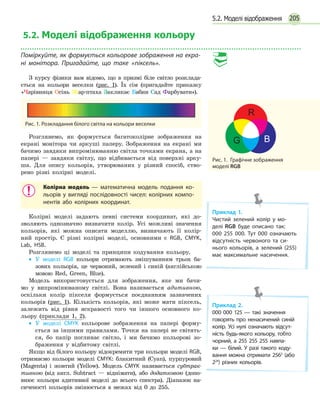 2055.2. Моделі відображення
5.2. Моделі відображення кольору
Поміркуйте, як формується кольорове зображення на екра-
ні монітора. Пригадайте, що таке «піксель».
З курсу фізики вам відомо, що в призмі біле світло розклада-
ється на кольори веселки (рис. 1). Їх сім (пригадайте приказку
«Чарівниця Осінь Жар-птаха Закликає Бабин Сад Фарбувати»).
Рис. 1. Розкладання білого світла на кольори веселки
Розглянемо, як формується багатоколірне зображення на
екрані монітора чи аркуші паперу. Зображення на екрані ми
бачимо завдяки випромінюванню світла точками екрана, а на
папері — завдяки світлу, що відбивається від поверхні арку-
ша. Для опису кольорів, утворюваних у різний спосіб, ство-
рено різні колірні моделі.
Колірна модель — математична модель подання ко­
льорів у вигляді послідовності чисел: колірних компо­
нентів або колірних координат.
Колірні моделі задають певні системи координат, які до-
зволяють однозначно визначити колір. Усі можливі значення
кольорів, які можна описати моделлю, визначають її колір-
ний простір. Є різні колірні моделі, основними є RGB, CMYK,
Lab, HSB.
Розглянемо ці моделі та принципи кодування кольору.
•• У моделі RGB кольори отримають змішуванням трьох ба-
зових кольорів, це червоний, зелений і синій (англійською
мовою Red, Green, Blue).
Модель використовується для зображення, яке ми бачи-
мо у випромінюваному світлі. Вона називається адитивною,
оскільки колір пікселя формується поєднанням зазначених
кольорів  (рис.  1). Кількість кольорів, які може мати піксель,
залежить від рівня яскравості того чи іншого основного ко-
льору (приклади 1, 2).
•• У моделі CMYK кольорове зображення на папері форму-
ється за іншими правилами. Точки на папері не світять-
ся, бо папір поглинає світло, і ми бачимо кольорові зо-
браження у відбитому світлі.
Якщо від білого кольору відокремити три кольори моделі RGB,
отримаємо кольори моделі CMYK: блакитний (Cyan), пурпуровий
(Magenta) і жовтий (Yellow). Модель CMYK називається субтрак-
тивною (від англ. Subtract  — віднімати), або додатковою (допо-
внює кольори адитивної моделі до всього спектра). Діапазон на-
сиченості кольорів змінюється в межах від 0 до 255.
Рис. 1.  Графічне зображення
моделі RGB
Приклад 1.
Чистий зелений колір у мо­
делі RGB буде описано так:
000 255 000. Тут 000 означають
відсутність червоного та си­
нього кольорів, а зелений (255)
має максимальне насичення.
Приклад 2.
000 000 125 — такі значення
говорять про ненасичений синій
колір. Усі нулі означають відсут­
ність будь-якого кольору, тобто
чорний, а 255 255 255 навпа­
ки — білий. У разі такого коду­
вання можна отримати 2563
(або
224
) різних кольорів.
 