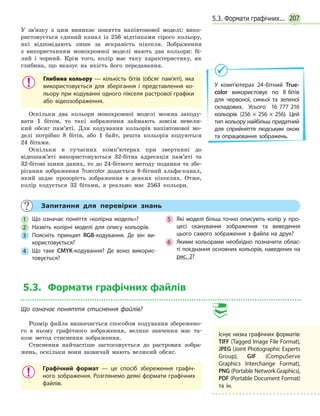 2075.3. Формати графічних...
У  зв’язку з цим виникає поняття напівтонової моделі: вико-
ристовується єдиний канал із 256 відтінками сірого кольору,
які відповідають лише за яскравість пікселя. Зображення
з  використанням монохромної моделі мають два кольори: бі-
лий і чорний. Крім того, колір має таку характеристику, як
глибина, що вказує на якість його передавання.
Глибина кольору — кількість бітів (обсяг пам’яті), яка
використовується для зберігання і представлення ко­
льору при кодуванні одного пікселя растрової графіки
або відеозображення.
Оскільки два кольори монохромної моделі можна закоду-
вати 1 бітом, то такі зображення займають зовсім невели-
кий обсяг пам’яті. Для кодування кольорів напівтонової мо-
делі потрібно 8 бітів, або 1 байт, решта кольорів кодуються
24 бітами.
Оскільки в сучасних комп’ютерах при звертанні до
відеопам’яті використовуються 32-бітна адресація пам’яті та
32-бітові шини даних, то до 24-бітного методу подання та збе-
рігання зображення Truecolor додається 8-бітний альфа-канал,
який задає прозорість зображення в  деяких пікселях. Отже,
колір кодується 32 бітами, а реально має 2563 кольори.
У комп’ютерах 24-бітний True­
color використовує по 8 бітів
для червоної, синьої та зеленої
складових. Усього 16 777 216
кольорів (256 × 256 × 256). Цей
тип кольору найбільш придатний
для сприйняття людським оком
та опрацювання зображень.
	 Запитання для перевірки знань
1 	 Що означає поняття «колірна модель»?
2 	 Назвіть колірні моделі для опису кольорів.
3 	 Поясніть принцип RGB-кодування. Де він ви­
користовується?
4 	 Що таке CMYK-кодування? Де воно викорис­
товується?
5 	 Які моделі більш точно описують колір у про­
цесі сканування зображення та виведення
цього самого зображення з файла на друк?
6 	 Якими кольорами необхідно позначити облас­
ті поєднання основних кольорів, наведених на
рис. 2?
5.3. Формати графічних файлів
Що означає поняття стиснення файлів?
Розмір файла визначається способом кодування збережено-
го в ньому графічного зображення, велике значення має та-
кож метод стиснення зображення.
Стиснення найчастіше застосовується до растрових зобра-
жень, оскільки вони зазвичай мають великий обсяг.
Графічний формат — це спосіб збереження графіч­
ного зображення. Розглянемо деякі формати графічних
файлів.
Існує низка графічних форматів:
TIFF (Tagged Image File Format),
JPEG (Joint Photographic Experts
Group), GIF (CompuServe
Graphics Interchange Format),
PNG (Portable Network Graphics),
PDF (Portable Document Format)
та ін.
 