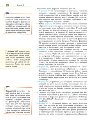 Розділ 5208
Розглянемо деякі формати графічних файлів.
•
• У форматі TIFF не використовується стиснення, тому його
називають апаратно незалежним. Це єдиний формат,
який використовується в професійному дизайні для збе-
рігання зображень високої якості. Формат TIFF є найкра-
щим вибором при передачі растрових зображень у век-
торні програми і видавничі системи.
•
• Файли формату JPG (JPЕG) мають можливість стиснення
зображення в десятки разів, при цьому ступінь стиснен-
ня користувач може вибирати самостійно. У поліграфії
цей формат не використовується через істотні втрати
якості зображення. У форматі JPG використовується ал-
горитм стиснення jpeg, більш придатний для зображень,
які містять плавні переходи яскравості і кольору. Най-
більшого поширення JPEG набув у цифровій фотографії
для передавання мережею Інтернет. Оскільки форматом
JPG використовується принцип стиснення із видаленням
певної частини даних, то кінцевий варіант роботи краще
зберігати у JPG-форматі, щоб не втратити якість.
•
• Формат GIF призначено для стиснення файлів, у яких
міститься багато однорідних заливок (у логотипах, на-
писах, схемах). Файл GIF може містити не одне, а кіль-
ка растрових зображень, які завантажуються по чер-
зі із зазначеною у файлі частотою — так створюється
GIF-анімація. Основне обмеження формату GIF полягає
в тому, що кольорове зображення може бути записане
тільки в режимі 256 кольорів.
•
• Формат PNG розроблено на заміну формату GIF і вико-
ристовується для розміщення зображень в Інтернеті.
Порівняно з аналогічними GIF-файлами файли мають
менший розмір, глибина кольору може бути 8-бітною
(PNG-8) і 24-бітною (PNG-24). Файли формату PNG однако-
во відображають зображення незалежно від оснащення
комп’ютера.
•
• Формат PDF розроблено для виведення електронних пу-
блікацій на друк: файли містять інформацію про век-
торні зображення, шрифти, розбивку на сторінки, а до-
кумент на екрані ми бачимо в такому вигляді, який він
матиме після друку.
•
• Графічні редактори мають внутрішні формати для збе-
реження зображення у файлах: PSD (Adobe Photoshop
Document) є форматом растрового редактора Photoshop;
CDR (CorelDRAW Document) — векторного редактора
CorelDRAW.
•
• Формат XCF — убудований формат растрового редактора
GIMP. Він зручний як для збереження проміжних ре-
зультатів, так і для подальшого відкриття зображення
й опрацювання редактором. Оскільки файли формату XCF
не підтримуються більшістю програм для перегляду зо-
бражень, то після остаточного опрацювання зображення
Растровий формат CALS (англ.
Computer Aided Acquisition and
Logistics Support) розроблено
підрозділом міністерства оборо­
ни США для стандартизації об­
міну графічними даними в елек­
тронному вигляді та опрацюван­
ня зображень програмами.
Формат RAW (англ. Raw — си­
рий) зберігає дані в нестисне­
ному стані, що дозволяє уник­
нути їх втрат. В основному дані
отримані з матриці цифрово­
го фотоапарата. Зображення
чорно-біле, для його прегляду
необхідні спеціальні програми,
оскільки інформація про колір
і інші параметри зображення
зберігається в окремій матриці.
У форматі GIF використову­
ється технологія запису піксе­
лів зображення через рядок,
тому після отримання лише
частини файла складається
враження, що маємо все зо­
браження. Якість при цьому
досить низька.
 