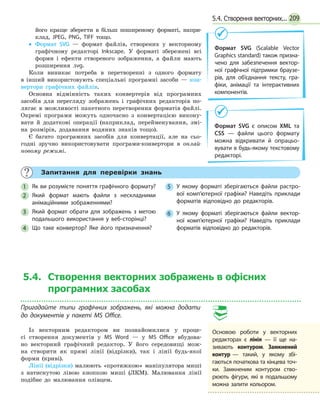 2095.4. Створення векторних...
його краще зберегти в більш поширеному форматі, напри-
клад, JPEG, PNG, TIFF тощо.
•• Формат SVG — формат файлів, створених у векторному
графічному редакторі Inkscape. У форматі збережені всі
форми і ефекти створеного зображення, а файли мають
розширення .svg.
Коли виникає потреба в перетворенні з одного формату
в  інший використовують спеціальні програмні засоби — кон-
вертори графічних файлів.
Основна відмінність таких конвертерів від програмних
засобів для перегляду зображень і графічних редакторів по-
лягає в можливості пакетного перетворення форматів файлі.
Окремі програми можуть одночасно з конвертацією викону-
вати й додаткові операції (наприклад, перейменування, змі-
на розмірів, додавання водяних знаків тощо).
Є багато програмних засобів для конвертації, але на сьо-
годні зручно використовувати програми-конвертори в онлай-
новому режимі.
Формат SVG (Scalable Vector
Graphics standard) також призна­
чено для забезпечення вектор­
ної графічної підтримки браузе­
рів, для об’єднання тексту, гра­
фіки, анімації та інтерактивних
компонентів.
Формат SVG є описом XML та
CSS — файли цього формату
можна відкривати й опрацьо­
вувати в будь-якому текстовому
редакторі.
	 Запитання для перевірки знань
1 	 Як ви розумієте поняття графічного формату?
2 	 Який формат мають файли з нескладними
анімаційними зображеннями?
3 	 Який формат обрати для зображень з метою
подальшого використання у веб-сторінці?
4 	 Що таке конвертор? Яке його призначення?
5 	 У якому форматі зберігаються файли растро­
вої комп’ютерної графіки? Наведіть приклади
форматів відповідно до редакторів.
6 	 У якому форматі зберігаються файли вектор­
ної комп’ютерної графіки? Наведіть приклади
форматів відповідно до редакторів.
5.4. Створення векторних зображень в офісних
програмних засобах
Пригадайте типи графічних зображень, які можна додати
до документів у пакеті MS Office.
Із векторним редактором ви познайомилися у проце-
сі створення документів у MS Word — у MS Office вбудова-
но векторний графічний редактор. У його середовищі мож-
на створити як прямі лінії (відрізки), так і лінії будь-якої
форми (криві).
Лінії (відрізки) малюють «протяжкою» маніпулятора миші
з натиснутою лівою кнопкою миші (ЛКМ). Малювання лінії
подібне до малювання олівцем.
Основою роботи у векторних
ре­дакторах є лінія — її ще на­
зивають контуром. Замкнений
кон­тур — такий, у якому збі-
гаються початкова та кінцева точ­-
ки. Замкненим контуром ство­
рюють фігури, які в подальшому
можна залити кольором.
 