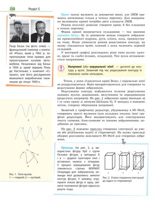 Розділ 5210
Криві також малюють за допомогою миші, але ЛКМ три-
мають натисненою тільки в точках перетину. Для завершен-
ня малювання кривої потрібно двічі клацнути ЛКМ.
Режим полілінії дозволяє створити криву й без клацання
в точках перетину.
Форма кривої визначається складовими — так званими
кривими Безьє. За їх допомогою можна створити зображен-
ня прямолінійного відрізка, дуги, еліпса, кола, прямокутни-
ка тощо. Якщо увімкнути режим редагування контуру, на
ньому з’являються вузли, кожний з яких належить окремій
складовій.
У векторній графіці розглядають різні типи вузлів: куто-
ві, прямі та гладкі (плавні, згладжені). Тип вузла встановлю-
ється напрямними.
Напрямні (або керувальні) лінії — дотичні до кон­
туру у вузлі. Зазвичай під час редагування контуру їх
показано синім кольором.
Точки, у яких з’єднуються криві Безьє, і керувальні лінії
не роздруковуються. Вони використовуються для створення та
редагування форми зображення.
Редагування контуру відбувається шляхом редагування
наявних вузлів: додаванням, вилученням та опрацюванням
(редагують напрямні). На рис. 1 зображено криву (випадок а)
і ту саму криву зі змінами (випадок б). У випадку в наведено
петлю, створену обертанням напрямної.
Зазвичай у графічному редакторі, убудованому в MS Word,
створюють прості малюнки (для складних існують інші гра-
фічні редактори). Його використовують для ілюстрування
тексту схемами, блок-схемами та іншими зображеннями, по-
дібними до креслень.
На рис. 2 наведено приклад створення ілюстрації до умо-
ви або розв’язання задачі зі стереометрії. На цьому прикладі
обзорно розглянено можливості MS Word для створення зобра-
жень.
Приклад. На рис. 2, а, ви­
користано фігуру Куб з групи
Основні фігури, у випадках б
і в — додано пунктирні лінії і
вставлено написи з літерами.
У процесі опрацювання фігур
з’являється стрічка ФОРМАТ
(Знаряддя для зображення), ко­
манди якої дозволяють змінити
контур фігури, її заливку, згру­
пувати кілька фігур в одну, змі­
нити положення фігури відносно
решти тощо.
Рис. 2.  Етапи створення ілюстрації
до задачі зі стереометрії
а
А
А1
B1 C1
D1
B C
D А
А1
B1 C1
D1
B C
D
B2
C2
Пьєр Безьє (на фото зліва) —
французький інженер з компа­
нії «Рено», який у 1962 р. за­
пропонував типи кривих для
проектування кузовів авто­
мобілів. Незалежно від Безьє
в 1959 р. криві відкрив Поль
де Кастельжо з  компанії «Сі­
троен», але його дослідження
вважалися виробничою таєм­
ницею до кінця 1960-х.
Рис. 1.  Типи вузлів:
1 — гладкий; 2 — кутовий.
 