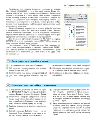 2115.4.Створення векторних...
Пригадаємо, як створити правильну геометричну фігуру.
На стрічці ВСТАВЛЕННЯ у групі Ілюстрації списку Фігури міс-
титься перелік фігур для створення зображення. Якщо зобра-
ження складається з кількох фігур, його зручно створювати
після виклику команди ВСТАВЛЕННЯ  → Фігури  → Створити по­
лотно — у документі буде створено прямокутну область для
подальшого розміщення в ній фігур. Зміна розмірів зобра-
ження, його переміщення здійснюється одноіменними мані-
пуляціями з полотном.
Якщо зображення створюється з кількох об’єктів, доцільно
з утриманням клавіші Shift виділити кожний об’єкт і скорис-
татися командою Групування. Надалі згруповане зображення
сприймається Word як одне ціле. За потреби групу можна роз-
групувати однойменною командою й перегрупувати.
Для створення організаційних діаграм у MS Word на стрічці
ВСТАВЛЕННЯ у групі Ілюстрації є список СМАРТ АРТ, у якому по-
дано шаблони різного виду діаграм.
Розглянемо на стрічці ПОДАННЯ вкладку Лінії сітки (рис.  3).
Лінії сітки використовують в офісних програмних засобах
для зручної роботи із зображеннями: відображення фігур
здійснюється з прив’язкою до ліній сітки, а на друк лінії
не  виносяться.
	 Запитання для перевірки знань
1 	 З чого складаються контури зображень?
2 	 Які елементи використовують для опрацю­
вання форми контуру?
3 	 Які типи вузлів є на кривих векторної графіки?
4 	 Для чого користуються полотном під час
	 вставлення зображень у текстовий документ?
5 	 Які клавіші на клавіатурі допомагають створи­
ти правильні фігури (квадрат, коло тощо)?
6 	 Як вставити в документ зображення растро­
вої графіки?
	 Завдання для самостійного виконання
1 	У відкритому документі MS Word із стріч­
ки ВСТАВЛЕННЯ, групи Ілюстрації виберіть
список Фігури, а в ньому інструмент Крива.
2 	Попробуйте створити зображення першої
букви вашого імені. Звичайно, одразу не ви­
йде привабливе зображення — не змінюйте
його, залиште першу спробу, на згадку.
3 	Виділіть зображення й викличте контекстне
меню.
4 	Виберіть команду Змінити точки — на зо­
браженні букви з’явились вузли саме в тих
місцях, де створювали перегиб кривої.
5 	Підведіть вказівник миші до будь-якого вуз­
ла і клацніть — з’являється пряма з марке­
рами на кінцях (див. рис. 1). Вузли показу­
ють на те, що загальна крива складається
з  контурів, а пряма є дотичною до контуру
у точці — вузлі.
4 	 Якщо вказівник миші встановити на маркері
дотичної, затиснути ЛКМ на ньому, то пере­
міщенням маркера можна змінити й вигляд
перетину, і, як наслідок, вигляд кривої. Так
можна досягти того, щоб літера виглядала
гарно.
Рис. 3.  Вкладка Лінії
 