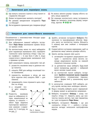 Розділ 5216
	
Запитання для перевірки знань
1
	
Що можуть означати стрілки в кінці панелі ін­
струментів Inkscape?
2
	
Якими інструментами малюють контури?
3
	
Які режими використання інструмента Перо
є в Inkscape?
4
	
Які інструменти призначені для створення фігур?
5
	
Як можна змінити розмір і форму об’єкта: на­
звіть кілька варіантів?
6
	
Які команди контекстного меню інструмента
Зірка так змінюють початкову форму, напри­
клад, зірочки ?
	
Завдання для самостійного виконання
Ознайомитися з можливостями Inkscape щодо
створення контурів.
1
	
Для зображення ламаної виберіть інстру­
мент Перо Безьє (малювання кривих Безьє
чи прямих ліній).
2
	
На контекстному меню по черзі вибирайте
різні параметри малювання лінії, спробуйте
«написати» малу прописну літеру г (від сло­
ва «графіка») — їх має бути 4 або 5, якщо
скористатися параметрами малювання лінії
з прямими кутами.
Щоб намалювати ламану, виконайте такі дії:
1)	розмістіть вказівник миші в довільне міс­
це полотна;
2)	клацніть ЛКМ для вибору початкової точ­
ки малювання;
3)	перемістіть вказівник у місце, де має
бути перетин лінії; клацніть ЛКМ — для
ламаної;
4)	продовжуйте, поки отримаєте щось поді­
бне на літеру;
5)	у кінцевій точ­
ці дві­чі клацніть
ЛКМ.
3
	
Розмістіть вказівник
миші на зображенні лі­
тери, намальованої як
ламана, та клацніть —
об’єкт буде виділено
пунктирною прямокут­
ною рамкою з марке­
рами по її контуру, як
на рис. 2.
4
	
Зробіть активним інструмент Вибрати (По­
значення та трансформація об’єктів). Звер­
ніть увагу на контекстну панель (більшість
її команд вам вже знайомі з попередніх
­
курсів).
5
	
Скористайтеся кутовими маркерами, щоб за
допомогою миші змінити розміри об’єкта.
6
	
Змініть вигляд ламаної. Для цього:
1)	активізуйте інструмент редагування кон­
турів — контекстне меню містить ко­
манди редагування вузлів; на ламаній
з’являться позначки вузлів;
2)
	
за допомогою миші виберіть будь-який
вузол (наприклад, другий) — вибраний
вузол матиме інший колір;
3)	на контекстній панелі виберіть інстру­
мент Зробити позначені вузли гладкими
(користуйтесь спливаючими підказка­
ми)  — форма лінії у зазначеному вузлі
зміниться.
7
	
Із натиснутою клавішею Shift виберіть ре­
шту вузлів, вигляд яких необхідно змінити.
8
	
Якщо є потреба, виберіть вузол і відкоригуй­
те форму кривої за допомогою напрямних.
9
	
Виберіть інструмент Олівець і знову «на­
пишіть» літеру «г». Зверніть увагу, що кон­
текстна панель містить такі самі параметри,
як і для інструмента Перо Безьє.
10
	
Виберіть інструмент Пензель і ще раз
«напишіть» літеру «г» — робота з інстру­
ментом нагадує написання каліграфічним
пером.Рис. 2.  Зразок
«написання» літери г
 