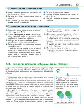 219
	 Запитання для перевірки знань
1 	 Назвіть команди заповнення внутрішньої об­
ласті та штриха об’єкта.
2 	Як відкрити вікно налаштування кольорів
об’єкта?
3 	 Які вкладки містить вікно Заповнення та
штрих та яке їх призначення?
4 	 Які типи заповнення є в Inkscape?
5 	 Наведіть алгоритм заповнення внутрішньої об­
ласті об'єкта.
6 	 Поясніть механізм керування параметрами
градієнта.
	 Завдання для самостійного виконання
1 	Намалюйте коло, виберіть його за допомо­
гою інструмента Вибір.
2 	У вікні Заповнення та штрих виберіть ре­
жим Суцільний колір та установіть колір
фарбування, наприклад, червоний.
3 	Виберіть тип заповнення лінійний гра­дієнт —
на зображенні показано важіль градієнта.
4 	 Поекспериментуйте з переміщенням опор­них
точок. Для цього:
1) виберіть круглу опорну точку на важелі
градієнта — точка підсвітиться кольором;
2) виберіть у палітрі кольорів колір, напри­
клад, синій, — отримаємо перехід кольору
від червоного до синього;
3) аналогічно змініть перехід кольору від
синього до зеленого.
5 	 Двічі клацніть на важелі градієнта — з’явить­
ся нова опорна точка. Після цього:
1) виберіть для цієї точки колір, наприклад,
жовтий — отримаємо синьо-жовто-зелений
градієнт;
2) додайте ще одну точку й виберіть колір
на власний розсуд.
6 	Переміщуйте одну з опорних точок —
з'ясуйте, як змінюється напрямок градієнт­
ного заповнення.
5.8. Складені векторні зображення в Inkscape
Згадайте можливості офісного графічного редактора. Як
ви опрацьовували зображення, що складаються з багатьох
об'єктів?
Зображення, для побудови яких використовували кілька
примітивів, називають складеними.
У таких зображеннях об’єкти можуть перекривати один од-
ного (приклад 1). Взаємне розташування об’єктів регулюється
командами контекстного меню інструмента Вибрати: Опустити
на задній план або Опустити на рівень, Підняти на передній план
або Підняти на рівень.
Для роботи з кількома об’єктами як одним цілим
у Inkscape передбачено групи команд для групування об’єктів,
об’єднання об’єктів, створення складних контурів. Команди
опрацювання виділених об’єктів містяться в меню ОБ’ЄКТ.
Операція групування полягає в об’єднанні двох або більше
об’єктів. Далі отриманий об’єкт опрацьовується як графічний
примітив. Його можна переміщувати, обертати, змінювати
5.8. Складені векторні...
Приклад 1.
На рис. 1 зображено еліпси із
заповненням. Існує два варіанти
їх розташування: а — верхній
еліпс міститься на рівень нижче
від іншого; б — міститься на рі­
вень вище.
Рис. 1.  Перекриття об’єктів
а б
 