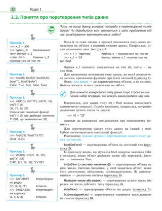 Розділ 122
2.2. Поняття про перетворення типів даних
Чому, на вашу думку, виникає потреба в перетворенні типів
даних? Чи доводилося вам стикатися з цією проблемою під
час розв’язування математичних задач?
Одна й та сама змінна в процесі виконання коду може по-
силатися на об’єкти з різними типами даних. Наприклад, пі­
сля виконання двох інструкцій:
 x_1 = принтер	 #змінна x_1 посилається на тип str
 x_1 = 3.8	 #тепер змінна x_1 посилається на
тип float
Змінна x_1 спочатку посилається на тип str, потім — на
тип float.
Для визначення останнього типу даних, на який посилаєть-
ся змінна, призначена функція type (ім’я змінної) (приклад 1).
Отже, тип даних — це характеристика об’єкта, а не змінної.
Змінна містить тільки посилання на об’єкт.
	 Для кожного конкретного типу даних існує строго визна-
чений набір операцій, які можуть виконуватися над ним.
Наприклад, для даних типу int і float можна виконувати
арифметичні операції. Спроба виконати, наприклад, операцію
додавання цілого числа та рядка:
	  43 + 25
приведе до виведення повідомлення про синтаксичну по­
милку.
Для перетворення одного типу даних на інший у мові
Python застосовуються спеціальні функції.
Розглянемо основні функції перетворення одного типу да-
них на інший.
bool([об’єкт]) — перетворення об’єкта на логічний тип (при-
клад 2).
Із прикладу видно, що функція bool повертає значення False
у випадку, якщо об’єкт дорівнює нулю або порожній, інак-
ше   — значення True.
int([об’єкт [,система числення]]) — перетворення об’єкта на
ціле число. Система числення, у якій подається об’єкт, може
бути десятковою, вісімковою, шістнадцятковою. За замовчу-
ванням — десяткова система (приклад 3).
float(ціле число або рядок) — перетворення цілого числа або
рядка на число дійсного типу (приклад 4).
str(об’єкт) — перетворення об’єкта на рядок (приклад 5).
list(послідовність) — перетворення елементів послідовності
на список (приклад 6).
Приклад 1.
 x_2 = 300
 type(x_2)	 #визначення
типу змінної x_2
class ‹int›	 #змінна x_2
посилається на тип int
Приклад 2.
 bool(0), bool(1), bool([4,6]),
bool(), bool(файл)
(False, True, True, False, True)
Приклад 3.
 int(13.5), int(71), int(A, 16),
int(71, 8)
(13, 71, 10, 57)
(пояснення: значення функції
int(71, 8) має двійкове значення
111001, що еквівалентно 57)
Приклад 4.
 float(25), float(13.75)
(25.0, 13.75)
Приклад 5.
 str(149), str([21, 16, 35]),
str({x :10})
('149', '[21, 16, 35]', {'x'10})
Приклад 6.
 list(2468)	 #перетворен-
ня рядка
['2', '4', '6', '8']	 #список
 list((2,4,6,8))	 #перетворен-
ня кортежу
[2, 4, 6, 8]	 #список
 