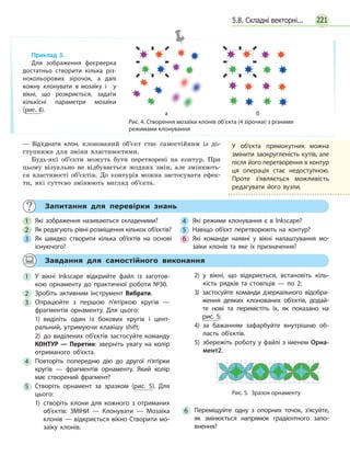 221
— Від’єднати клон, клонований об’єкт стає самостійним із до-
ступними для зміни властивостями.
Будь-які об’єкти можуть бути перетворені на контур. При
цьому візуально не відбувається жодних змін, але змінюють-
ся властивості об’єктів. До контурів можна застосувати ефек-
ти, які суттєво змінюють вигляд об’єкта.
	 Запитання для перевірки знань
1 	 Які зображення називаються складеними?
2 	 Як редагують рівні розміщення кількох об’єктів?
3 	 Як швидко створити кілька об’єктів на основі
існуючого?
4 	 Які режими клонування є в Inkscape?
5 	 Навіщо об’єкт перетворюють на контур?
6 	 Які команди наявні у вікні налаштування мо­
заїки клонів та яке їх призначення?
	 Завдання для самостійного виконання
1 	У вікні Inkscape відкрийте файл із заготов­
кою орнаменту до практичної роботи №30.
2 	Зробіть активним інструмент Вибрати.
3 	Опрацюйте з першою п’ятіркою кругів —
фрагментів орнаменту. Для цього:
1) виділіть один із бокових кругів і цент­
ральний, утримуючи клавішу shift;
2)  до виділених об’єктів застосуйте команду
КОНТУР — Перетин: зверніть увагу на колір
отриманого об’єкта.
4 	Повторіть попередню дію до другої п’ятірки
кругів — фрагментів орнаменту. Який колір
має створений фрагмент?
5 	Створіть орнамент за зразком (рис. 5). Для
цього:
1) створіть клони для кожного з отриманих
об’єктів: ЗМІНИ — Клонувати — Мозаїка
клонів — відкриється вікно Створити мо­
заїку клонів.
2) у вікні, що відкриється, встановіть кіль­
кість рядків та стовпців — по 2;
3) застосуйте команди дзеркального відобра­
ження деяких клонованих об’єктів, додай­
те нові та перемістіть їх, як показано на
рис. 5;
4) за бажанням зафарбуйте внутрішню об­
ласть об'єктів.
5) збережіть роботу у файлі з іменем Орна­
мент2.
6 	Переміщуйте одну з опорних точок, з’ясуйте,
як змінюється напрямок градієнтного запо­
внення?
Рис. 5.  Зразок орнаменту
Рис. 4. Створення мозаїки клонів об’єкта (4 зірочки) з різними
режимами клонування
а б
Приклад 3.
Для зображення феєрверка
достатньо створити кілька різ­
нокольорових зірочок, а  далі
кожну клонувати в мозаїку і   у
вікні, що розкриється, задати
кількісні параметри мозаїки
(рис. 4).
У об’єкта прямокутник можна
змінити заокругленість кутів, але
після його перетворення в контур
ця операція стає недоступною.
Проте з’являється можливість
редагувати його вузли.
5.8. Складні векторні...
 
