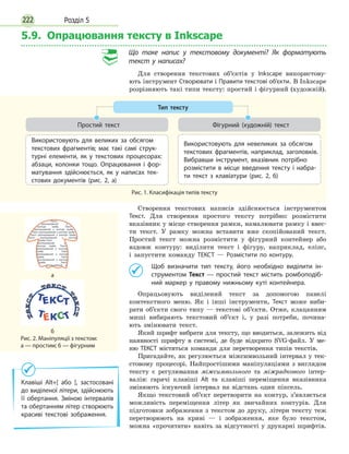 Розділ 5222
5.9. Опрацювання тексту в Inkscape
Що таке напис у текстовому документі? Як форматують
текст у написах?
Для створення текстових об’єктів у Inkscape використову-
ють інструмент Створювати і Правити текстові об’єкти. В Inkscape
розрізняють такі типи тексту: простий і фігурний (художній).
Створення текстових написів здійснюється інструментом
Текст. Для створення простого тексту потрібно: розмістити
вказівник у місце створення рамки, намалювати рамку і ввес-
ти текст. У рамку можна вставити вже скопійований текст.
Простий текст можна розмістити у фігурний контейнер або
вздовж контуру: виділити текст і фігуру, наприклад, еліпс,
і  запустити команду ТЕКСТ — Розмістити по контуру.
	 Щоб визначити тип тексту, його необхідно виділити ін­
струментом Текст — простий текст містить ромбоподіб­
ний маркер у правому нижньому куті контейнера.
Опрацьовують виділений текст за допомогою панелі
контекст­ного меню. Як і інші інструменти, Текст може виби-
рати об’єкти свого типу — текстові об’єкти. Отже, клацанням
миші вибирають текстовий об’єкт і, у разі потреби, почина-
ють змінювати текст.
Який шрифт вибрати для тексту, що вводиться, залежить від
наявності шрифту в системі, де буде відкрито SVG-файл. У  ме­
ню ТЕКСТ містяться команди для перетворення типів текстів.
Пригадайте, як регулюється міжсимвольний інтервал у тек-
стовому процесорі. Найпростішими маніпуляціями з виглядом
тексту є регулювання міжсимвольного та міжрядкового інтер-
валів: гарячі клавіші Alt та клавіші переміщення вказівника
змінюють існуючий інтервал на відстань один піксель.
Якщо текстовий об’єкт перетворити на контур, з’являється
можливість переміщення літер як звичайних контурів. Для
підготовки зображення з текстом до друку, літери тексту теж
перетворюють на криві — і зображення, яке було текстом,
можна «прочитати» навіть за відсутності у друкарні шрифтів.
Рис. 1. Класифікація типів тексту
Тип тексту
Простий текст
Використовують для великих за обсягом
текстових фрагментів; має такі самі струк­
турні елементи, як у текстових процесорах:
абзаци, колонки тощо. Опрацювання і фор­
матування здійснюється, як у написах тек­
стових документів (рис. 2, а)
Фігурний (художній) текст
Використовують для невеликих за обсягом
текстових фрагментів, наприклад, заголовків.
Вибравши інструмент, вказівник потрібно
розмістити в місце введення тексту і набра­
ти текст з клавіатури (рис. 2, б)
Клавіші Alt+[ або ], застосовані
до виділеної літери, здійснюють
її обертання. Зміною інтервалів
та обертанням літер створюють
красиві текстові зображення.
Рис. 2. Маніпуляції з текстом:
а — простим; б — фігурним
а
б
 