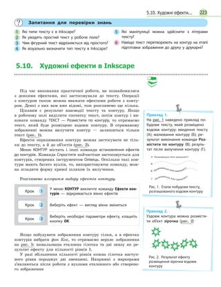 2235.10. Художні ефекти...
	 Запитання для перевірки знань
1 	 Які типи тексту є в Inkscape?
2 	 Як уводять простий текст у робоче поле?
3 	 Чим фігурний текст відрізняється від простого?
4 	 Як візуально визначити тип тексту в Inkscape?
5 	 Які маніпуляції можна здійснити з літерами
тексту?
6 	 Навіщо текст перетворюють на контур на етапі
підготовки зображення до друку у друкарні?
5.10. Художні ефекти в Inkscape
Під час виконання практичної роботи, ви познайомилися
з деякими ефектами, які застосовували до тексту. Операції
з контуром також можна вважати ефектами роботи з конту-
ром. Деякі з них вам вже відомі, тож розглянемо ще кілька.
Цікавим є результат взаємодії тексту та контуру. Якщо
в  робочому полі виділити спочатку текст, потім контур і ви-
конати команду ТЕКСТ — Розмістити по контуру, то отримаємо
текст, який буде розміщено вздовж контуру. В отриманому
зображенні можна вилучити контур — залишиться тільки
текст (рис. 1).
Ефекти опрацювання контуру можна застосувати не тіль-
ки до тексту, а й до об’єктів (рис. 2).
Меню КОНТУР містить і інші команди встановлення ефектів
до контурів. Команда Спростити найчастіше застосовується для
контурів, створених інструментом Олівець. Оскільки такі кон-
тури мають багато вузлів, то, використовуючи команду, мож-
на згладити форму кривої шляхом їх вилучення.
Розглянемо алгоритм вибору ефектів контуру.
Крок 1
У меню КОНТУР викличте команду Ефекти кон-
турів — відкривається вікно ефектів
Крок 2 Виберіть ефект — вигляд вікна зміниться
Крок 3
Виберіть необхідні параметри ефекту, клацніть
кнопку ОК
Якщо побудувати зображення контуру гілки, а в ефектах
контурів вибрати фон Кох, то отримаємо верхнє зображення
на рис. 5: намальована еталонна гілочка та дві знизу як ре-
зультат ефекту для кількості рівнів 1.
У разі збільшення кількості рівнів кожна гілочка наступ-
ного рівня породжує дві зменшені. Напрямні з маркерами
з’являються після роботи з вузлами еталонного або створено-
го зображення
Приклад 1.
На рис. 1 наведено приклад по­
будови тексту, який розміщено
вздовж контуру: введення тексту
(А); малювання контуру (Б); ре­
зультат виконання команди Роз­
містити по контуру (В); резуль­
тат після вилучення контуру (Г).
Рис. 1.  Етапи побудови тексту,
розташованого вздовж контуру
Приклад 2.
Уздовж контура можна розмісти­
ти об’єкт зірочка (рис. 2)
Рис. 2.  Результат ефекту
розміщення зірочки вздовж
контуру
 