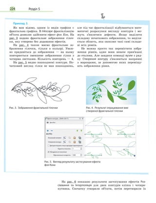 Розділ 5224
На рис. 6 показано результати застосування ефектів Роз­
сіювання та Інтерполяція для двох контурів еліпса і чотири-
кутника. Спочатку створили об’єкти, потім перетворили їх
Приклад 3.
Як вам відомо, одним із видів графіки є
фрактальна графіка. В Inkscape фракталізацію
об’єкта дозволяє здійснити ефект фон Кон. На
рис.  3 подано фрактальне зображення гілоч-
ки, яку створено без додавання ефектів.
На рис. 4 також маємо фрактальне зо-
браження гілочки, тільки в кольорі. Уваж-
но придивіться до зображення — на ньому
повторюється зменшене зображення гілки з
чотирма листками. Кількість повторень — 4.
На рис. 5 видно пошкоджені контури. По-
чатковий вигляд гілки не мав пошкоджень,
але під час фракталізації відбуваються мате-
матичні розрахунки вигляду контурів і  мо-
жуть з’являтися дефекти. Якщо виділити
складову початкового зображення, то виділя-
ється область, яка охоплює такі самі складо-
ві всіх рівнів.
Не можна просто так перемістити зобра-
ження рівнів, адже вони неначе прив’язані
до еталона. Але завдяки команді вузли з ряд-
ку Створення контуру з’являються напрямні
з  маркерами, за допомогою яких переміщу-
ють зображення рівня.
Рис. 3.  Зображення фрактальної гілочки Рис. 4.  Результат опрацювання вже
створеної фрактальної гілочки
Рис. 5.  Вигляд результату застосування ефекта
фон Коха
 