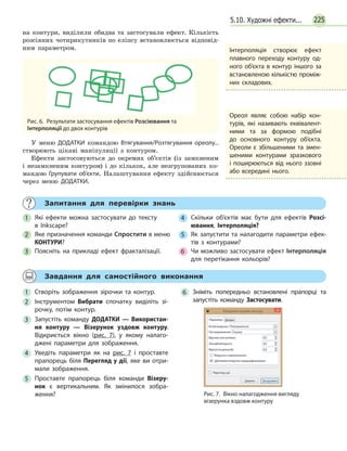2255.10. Художні ефекти...
на  контури, виділили обидва та застосували ефект. Кількість
розсіяних чотирикутників по еліпсу встановлюється відповід-
ним параметром.
Рис. 6.  Результати застосування ефектів Розсіювання та
Інтерполяції до двох контурів
У меню ДОДАТКИ командою Втягування/Розтягування ореолу...
створюють цікаві маніпуляції з контуром.
Ефекти застосовуються до окремих об’єктів (із замкненим
і незамкненим контуром) і до кількох, але незгрупованих ко-
мандою Групувати об’єкти. Налаштування ефекту здійснюється
через меню ДОДАТКИ.
	 Запитання для перевірки знань
1 	Які ефекти можна застосувати до тексту
в  Inkscape?
2 	 Яке призначення команди Спростити в меню
КОНТУРИ?
3 	Поясніть на прикладі ефект фракталізації.
4 	Скільки об’єктів має бути для ефектів Розсі-
ювання, Інтерполяція?
5 	 Як запустити та налагодити параметри ефек­
тів з контурами?
6 	 Чи можливо застосувати ефект Інтерполяція
для перетікання кольорів?
	 Завдання для самостійного виконання
1 	Створіть зображення зірочки та контур.
2 	Інструментом Вибрати спочатку виділіть зі­
рочку, потім контур.
3 	Запустіть команду ДОДАТКИ — Використан-
ня контуру — Візерунок уздовж контуру.
Відкриється вікно (рис. 7), у якому налаго­
джені параметри для зображення.
4 	Уведіть параметри як на рис. 7 і проставте
прапорець біля Перегляд у дії, яке ви отри­
мали зображення.
5 	Проставте прапорець біля команди Візеру-
нок є вертикальним. Як змінилося зобра­
ження?
6 	Зніміть попередньо встановлені прапорці та
запустіть команду Застосувати.
Рис. 7.  Вікно налагодження вигляду
візерунка вздовж контуру
Інтерполяція створює ефект
плавного переходу контуру од­
ного об’єкта в контур іншого за
встановленою кількістю проміж­
них складових.
Ореол являє собою набір кон­
турів, які називають еквівалент­
ними та за формою подібні
до основного контуру об’єкта.
Ореоли є збільшеними та змен­
шеними контурами зразкового
і поширюються від нього ззовні
або всередині нього.
 