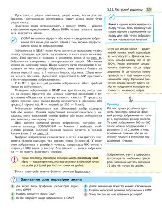 2275.11. Растровий редактор
Крім того, є рядок заголовка, рядок меню, вікно для зо-
бражень (розташоване посередині), унизу вікна може бути
рядок стану.
Додаткові вікна встановлюють з набору ВІКНА — Діалоги
з підтримкою прикріплення. Меню ВІКНА також містить назви
всіх відкритих вікон.
	 У GIMP не можна відкрити або почати створювати зобра­
ження без вікна для нього. Разом з тим, можна відкрити
багато вікон із зображеннями.
Зображення в GIMP може бути достатньо складним: уявіть
стопку прозорих аркушів, на кожному з яких щось намальо-
вано. Такі аркуші є шарами в редакторі (зона 2 на рис. 1).
Зображення створюють з використанням шарів. Малювати
можна на кожному шарі. Шари можуть бути прозорими й по-
кривати не весь простір зображення, тому можна бачити не
тільки верхній шар, а й частину інших, під ним. Шари мож-
на міняти місцями. Досвідчені користувачі GIMP працюють
з  багатошаровими зображеннями.
У GIMP є три колірні режими зображення: RGB, градації
сірого та індексоване.
Кольорове зображення в GIMP має три канали; колір точ-
ки на екрані, принтері або іншому пристрої виведення є ре-
зультатом об’єднання кольору кожного каналу. У градаціях
сірого працює один канал (колір змінюється в діапазоні 256
градацій сірого: від 0 — чорний до 255 — білий).
Індексоване зображення має обмежений набір кольорів:
256 або менше. Режим Індексований використовується у ви-
падках, коли важливий розмір файлу або коли зображення
має невелику кольорову гаму.
Щоб змінити колірний режим зображення, потрібно ви-
конати команду ЗОБРАЖЕННЯ — Режими і вибрати необ-
хідний режим. Колірні канали можна бачити в діалозі
Канали (зона 2 на рис. 1).
Цифрове зображення складається з сітки квадратних еле-
ментів різного кольору, так званих точок (пікселів). У кож-
ного зображення є розмір у точках, наприклад 900 точок у
ширину і 600 точок у висоту. Але пікселі — точки зображен-
ня — не мають фізичного розміру.
Екран монітору, принтери, сканери мають роздільну здат­
ність — характеристику, яка визначається в кількості точок
на дюйм ppi (pixel per inch — точки на дюйм).
Точки пристроїв мають фізичні розміри (приклад).
Канал є одним компонентом ко­
льору точки. Весь прямокутний
масив одного з компонентів ко­
льору для всіх точок зображен­
ня теж називається каналом.
Існує ще альфа-канал — додат­
ковий канал, який відповідає
за непрозорість. Діапазон зна­
чень альфа-каналу від 0 до
100%. Коли значення альфа-
каналу певного місця шару
дорівнює 0, це означає повну
прозорість і тоді видно колір
нижнього ша­ру. Проміжні зна­
чення альфа-каналу дають ко­
лір як поєднання кольорів по­
точного і нижнього шарів.
Приклад.
Під час друку роздільна здат­
ність принтера визначає фізич­
ний розмір зображення на папе­
рі й, відповідно, розмір пікселів.
Те саме зображення 900 на 600
точок можна роздрукувати з
розміром 3 на 2 дюйма з ледь
помітними точками або на ве­
ликому плакаті з великими ква­
дратними точками.
	 Запитання для перевірки знань
1 	 До якого типу графічних редакторів відно­
сять GIMP?
2 	 Назвіть елементи вікна GIMP.
3 	 Як Ви розумієте «шар зображення» в GIMP?
4 	 Дайте визначення поняття «канал зображення».
5 	 Назвіть кольорові режими зображення в GIMP.
6 	 Чому піксель не має фізичних розмірів?
Зображення, узяті з цифрових
фотоапаратів і мобільних прист­
роїв, зазвичай містять значення
72 або 96 точок на дюйм.
 
