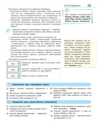 2295.12. Інструменти...
Розглянемо призначення інструментів малювання.
•• Інструменти Олівець, Пензель, Аерограф і Перо ­створюють
лінії під час переміщення миші з натиснутою лівою
кнопкою. Решта використовується для модифікації на-
явних (уже намальованих або відкритих) зображень.
•• Інструмент Заповнення заповнює замкнуту ділянку ко-
льором або будь-якою текстурою. Для створення колір-
ного переходу в межах замкненої ділянки є інструмент
Градієнт.
	 Замкнена ділянка в растровому редакторі — виділена
спеціальним інструментом область, або область, яка має
суцільний колірний кордон.
•• Інструмент Гумка стирає намальоване кольором тло.
•• Інструменти Штамп, Штамп з перспективою, Лікувальний
пензель виконують клонування фрагмента зображення
і  переміщують у вибране місце на зображенні. Вико-
ристовуються для усунення невеликих дефектів зобра­
ження.
•• Інструменти Розмиття/Різкість, Палець і Освітлення/Затемне­
ння використовуються для створення ефектів переходу
кольору або інших ефектів художнього перетворення
вже намальованого.
Розглянемо алгоритм малювання відрізка.
Крок 1
Перемістіть вказівник миші в початкову точку
відрізка
Крок 2
Натисніть клавішу Shift і з натиснутою ЛКМ пе­
ремістіть вказівник по ходу відрізка
Крок 3 Відпустіть мишу в кінцевій точці
Лінії малюють інструментами
Олівець, Пензель, Гумка, Аеро-
граф, Перо, Штамп, Розмиття/
Різкість, Палець і Освітлення
	 Запитання для перевірки знань
1 	 Назвіть способи створення зображення в
GIMP.
2 	 Що означає «замкнена область зображення»?
3 	 Назвіть інструменти малювання в GIMP.
4 	 Як вибрати колір малювання; тла?
5 	 Яким кольором відбудеться малювання після
відкриття GIMP?
6 	 Спробуйте намалювати відрізок одразу після
відкриття GIMP. Чому редактор не реагує на
ваші дії?
	 Завдання для самостійного виконання
1 	Запустіть редактор GIMP.
2 	 Перейдіть до значка вибору кольору під па­
неллю інструментів.
3 	Клацніть верхній прямокутник — відкриється
вікно вибору кольорів.
4 	 Виберіть колір малювання, наприклад, черво­
ний, підтвердьте — Гаразд.
5 	Клацніть нижній прямокутник і у вікні ко­
льорів виберіть колір тла.
6 	 Клацніть подвійну стрілку — змінилися кольо­
ри малювання та тла.
Вигляд лінії залежить від на­
лаштувань інструмента, яким
її малюють. Так само створю­
ють і ламані. Клавіша Ctrl до­
зволяє створювати відрізки
під ку­тами, кратними 15. Після
ви­бору інструменту вказівник
ми­ші має вигляд активного
інструмента. Щоб намалювати
лі­нію потрібного вигляду, слід
вибрати в параметрах інстру­
мент Пензель тощо.
 