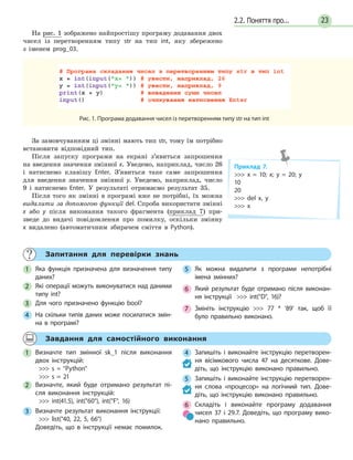 232.2. Поняття про...
На рис. 1 зображено найпростішу програму додавання двох
чисел із перетворенням типу str на тип int, яку збережено
з іменем prog_03.
Рис. 1. Програма додавання чисел із перетворенням типу str на тип int
За замовчуванням ці змінні мають тип str, тому їм потрібно
встановити відповідний тип.
Після запуску програми на екрані з’явиться запрошення
на введення значення змінної x. Уведемо, наприклад, число 26
і натиснемо клавішу Enter. З’явиться таке саме запрошення
для введення значення змінної y. Уведемо, наприклад, число
9 і натиснемо Enter. У результаті отримаємо результат 35.
Після того як змінні в програмі вже не потрібні, їх можна
видалити за допомогою функції del. Спроба використати змінні
х або y після виконання такого фрагмента (приклад 7) при-
зведе до видачі повідомлення про помилку, оскільки змінну
x видалено (автоматичним збирачем сміття в Python).
Приклад 7.
 x = 10; x; y = 20; y
10
20
 del x, y
 x
Запитання для перевірки знань
1 Яка функція призначена для визначення типу
даних?
2 Які операції можуть виконуватися над даними
типу int?
3 Для чого призначено функцію bool?
4 На скільки типів даних може посилатися змін-
на в програмі?
5 Як можна видалити з програми непотрібні
імена змінних?
6 Який результат буде отримано після виконан-
ня інструкції  int(D, 16)?
7 Змініть інструкцію  77 * '89' так, щоб її
було правильно виконано.
Завдання для самостійного виконання
1 Визначте тип змінної sk_1 після виконання
двох інструкцій:
 s = Python
 s = 21
2 Визначте, який буде отримано результат пі-
сля виконання інструкцій:
 int(41.5), int(60), int(F, 16)
3 Визначте результат виконання інструкції:
 list(40, 22, 5, 66)
Доведіть, що в інструкції немає помилок.
4 Запишіть і виконайте інструкцію перетворен-
ня вісімкового числа 47 на десяткове. Дове-
діть, що інструкцію виконано правильно.
5 Запишіть і виконайте інструкцію перетворен-
ня слова «процесор» на логічний тип. Дове-
діть, що інструкцію виконано правильно.
6 Складіть і виконайте програму додавання
чисел 37 і 29.7. Доведіть, що програму вико-
нано правильно.
 