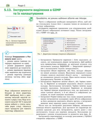 Розділ 5230
5.13. Інструменти виділення в GIMP
та їх налаштування
Пригадайте, які режими виділення об’єктів має Inkscape.
Часто в зображенні необхідно виокремити об’єкт, щоб змі-
ни стосувалися тільки його і жодним чином не впливали на
частину зображення.
Інструменти виділення призначено для відокремлення необ-
хідної області зображення активного шару. Таких інструмен-
тів у GIMP сім (рис. 1).
Рис. 1.  Додаткова команда створення зображення
•
• Інструменти Прямокутне виділення і Еліпс виділяють ді-
лянки, які відповідають формі інструмента. Щоб зробити
кути прямокутника непрямими, до виділеної ділянки слід
застосовати команду ВИДІЛЕННЯ — Закруглений прямокут­
ник і налаштувати ступінь заокругленості.
•
• Інструмент Вільне виділення, або Ласо, нагадує обведен-
ня певної ділянки олівцем. Виділення переднього плану
створює навколо виділеної області маску — напівпрозо-
ре заповнення синього кольору. Края маски можна точно
відкоригувати Пензлем та Гумкою.
•
• Інструменти Виділення зв’язної області, або Чарівна палич­
ка, та Виділення за кольором виділяють області схожого
кольору. Застосування інстумента Чарівна паличка надає
розмите виділення. Інструмент Виділення за кольором
від Чарівної палички відрізняється тим, що виділяють не
лише суміжні області, а й всі області в зображенні ко-
льором, на який наведено вказівник.
•
• Інструмент Розумні ножиці має таку назву завдяки розпізна-
ванню інструментом кольорових країв об’єкта зображення:
за його допомогою виділяють область вручну, а інструмент
визначає межі переходу одного кольору в інший.
Після того як інструмент виділення вибрано, змінюються
команди області параметрів. Для зручності всі параметри ви-
ділення однакові для всіх інструментів, просто деякі з них
застосовують тільки для окремих випадків. Загальними па-
раметрами є режим згладжування та розмиття меж (рис. 2).
Інструменти перетворення та кольору розглянемо у процесі
створення зображень у GIMP.
Рис. 2.  Загальні параметри
налаштування інструментів
виділення
Команди Згладжування та Роз-
мивати межі мають:
•  режим заміни (замінює по­
переднє виділення на нове);
•  режим додавання (додає
нове виділення до існуючого);
•  режим віднімання (віднімає
нове виділення від існуючого);
•  режим перетину (залишає
загальну частину обох виді­
лень).
Якщо зображення виявляється
більшим за вікно редактора,
GIMP відображає його у змен­
шеному масштабі: масштаб по­
казано в рядку стану. Якщо вста­
новити масштаб 100 % (масштаб
можна вибрати у списку масш­
табів рядка стану), з’являться
смуги прокрутки для повного
перегляду зображення.
 