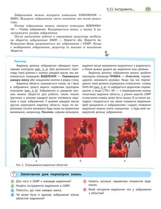 2315.13. Інструменти...
Приклад
Виділену ділянку зображення обведено пунк­
тирним контуром (рис. 3, а). Для детального пере­
гляду такої ділянки є кнопка швидкої маски, яка ви­
кликається командою ВИДІЛЕННЯ — Перемкнути
швидку маску або клацанням кнопки в рядку стану.
Виділена область залишається такою, як і була
в зображенні, решту вкрито червоним прозорим
кольором (рис. 3, б). Зображення зі швидкою мас­
кою можна зберегти для роботи, також інколи
зручніше в режимі швидкої маски копіювати виді­
лене в  інше зображення. У режимі швидкої маски
зручно коригувати виділену область: якщо по ви­
діленому почати малювати будь-яким інструментом
малювання, наприклад, Пензлем, чорним кольором,
виділені місця малювання видаляться з виділеного,
а  білим можна додати до виділення інші ділянки.
Виділену ділянку зображення можна зробити
прозорою (команди ПРАВКА — Очистити), перемі­
щувати, змінювати розміри. Якщо під час перемі­
щення такої ділянки утримувати сполучення клавіш
Shift+Alt (рис. 3, в), то відбудеться додаткове перемі­
щення, а якщо CTRL+ Alt — з переміщенням зникає
початково виділена область, у різних версіях GIMP
сполучення клавіш може бути іншою. В останніх ви­
падках створюється так зване плаваюче виділення.
Щоб працювати із зображенням і  надалі, плаваюче
виділення можна зняти клацанням у  будь-якій не­
виділеній ділянці зображення.
Рис. 3.  Опрацювання виділених областей
а б в
	 Запитання для перевірки знань
1 	Для чого в GIMP є команди виділення?
2 	Назвіть інструменти виділення в GIMP.
3 	Поясніть, що таке швидка маска.
4 	Чи може бути в одному зображенні кілька
областей виділення?
5 	Назвіть загальні параметри елементів виді­
лення.
6 	Який алгоритм виділення тла у зображенні
з  об’єктом?
Зображення можна відкрити командою ЗОБРАЖЕННЯ  —
ФАЙЛ. Відкрите зображення часто заповнює все вікно редак-
тора.
Розмір зображення можна змінити командою ЗОБРАЖЕН­
НЯ — Розмір зображення. Відкривається вікно, у якому й на-
лагоджують розмір зображення.
Після закінчення роботи в середовищі редактора необхід-
но зберегти зображення: ФАЙЛ — Зберегти або Зберегти як.
Командою Вихід закриваються всі зображення і GIMP. Якщо
є незбережені зображення, редактор їх покаже зі вказівкою
Зберегти.
 