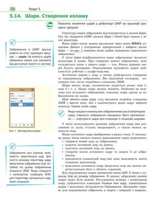 Розділ 5232
5.14. Шари. Створення колажу
Поясніть поняття шарів у редакторі GIMP на прикладі про-
зорих аркушів.
Структура шарів зображення відслідковується в діалозі Шари.
Під час відкриття GIMP діалоги Шари і Пензлі буде подано у ві-
кні редактора.
Вікно Шари також можна викликати через меню ВІКНА ко-
мандою Діалоги з підтримкою прикріплення і вибрати діалог
Шари — на рис. 1 наведено вікно щойно відкритого порожнього
зображення.
У вікні Шари відображаються шари зображення: маленькі
мініатюри й назви. При створенні нового зображення, воно
складається лише з одного шару — тла. Решта доданих ша-
рів будуть прозорими. Опрацювання прозорості шарів здій-
снюється роботою з альфа-каналом.
Активним шаром є шар, у якому відбувається створення
та опрацювання зображення. Він виділений кольором, ак-
тивним стає після подвійного клацання ЛКМ.
Шари мають назву, автоматично надається назва: шар 1,
шар 2 і т. д. Назву шару можна змінити. Особливо це важ-
ливо для складного зображення, кожному шару краще за зо-
браженням на ньому.
Щоб змінити назву шару, слід виконати подвійне клацання
ЛКМ і ввести нову, або з контекстного меню шару вибрати
команду Правка ознак шару.
	 Якщо клацнути кнопку між зображеннями ока й мініатюрою
шару, з’явиться зображення ланцюжка. Його призначен­-
ня — згрупувати шари для операцій із кількома шарами.
У вікні налагоджують режими зображення шару (ми роз-
глянемо їх далі), ступінь непрозорості, а також можна за-
мкнути шар.
Назва активного шару відображена в рядку стану. У нижньо-
му рядку вікна кнопки команд опрацювання шарів дозволяють:
•
• створити новий шар до зображення;
•
• підняти активний шар на рівень;
•
• опустити активний шар на рівень;
•
• створити копію активного шару та додати її до зобра-
ження;
•
• прикріпити плаваючий шар (ще одна можливість зняти
плаваюче виділення);
•
• видалення активного шару (видалити шар ще можна пе-
ретягуванням його у область корзини).
Для опрацювання шарів призначено меню ШАР. У меню є ко-
манда Шар до розміру зображення. В одному зображенні розмір
шарів може бути різний. Регулювання розміру і розміщення
шару здійснюється командою Розміри меж шару, переміщення
шарів і виділення інструментом Переміщення. Виконайте впра-
ву для опрацювання зображень в шарах і операцій з шарами.
Рис. 1.  Вигляд вікна Шари
Зображення в GIMP зручно
уявити як стос прозорих арку­
шів — шарів. На кількість шарів
обмежень немає, усе залежить
від доступної пам’яті в системі.
Зображення ока означає мож­
ливість переглянути шар. Для
зняття режиму перегляду шару
(вилучення зображення ока) по­
трібно по цьому зображенню
клацнути ЛКМ. Якщо клацнути
з натиснутою клавішею Shift,
для перегляду залишиться шар,
який клацнули.
 