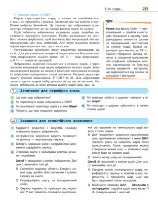 2335.14. Шари...
•• Режими шарів у GIMP
Окрім характеристик шару, з якими ви ознайомилися,
є такі, як прозорість і режим. Зазвичай під час роботи в полі
Режим вибрано Звичайний. Це означає, що зображення в ре-
дакторі створюється як на папері (нижні шари не видно).
Щоб побачити зображення нижнього шару, потрібно ре-
гулювати прозорість поточного. Уявіть малювання на склі:
його можна фарбувати, щоб малюнок був непрозорий або на-
півпрозорий, або ледь помітний. Але через малюнок певною
мірою проглядається все, що є за склом.
Регулювання прозорості шару аналогічне малюванню на
склі. Для регулювання позорості користуються бігунком зна-
чень непрозорості діалогу Шари: 100 % — шар непрозорий,
а  0 % — повністю прозорий.
Зображення зазвичай складається з кількох шарів, і через
частково непрозорий шар видно зображення нижніх шарів. Вони
накладаються (верхнє на нижнє) і внаслідок змішування кольорів
їх зображень отримуються цікаві малюнки. Растрові редактори
мають режими змішування. У GIMP їх 21. Для зображення
лише з одним шаром вибір режиму ні на що не впливає. Ре-
жими вибирають із поля режими діалогу Шари (див. рис. 1).
	 Запитання для перевірки знань
1 	 Що таке шар зображення?
2 	 Як переглянути шари зображення в GIMP?
3 	 Які властивості перегляду шарів є у вікні Шари?
4 	 Поясніть, що таке плаваюче виділення.
5 	 Які команди роботи з шарами наведені у ві­
кні Шари?
6 	 Які команди з шарами здійснюють в межах
стопки шарів?
	 Завдання для самостійного виконання
1 	Відкрийте редактор і запустіть команду
створення нового зображення.
2 	Інструментом виділення виділіть прямокут­
ну ділянку — вертикальну смужку.
3 	Виберіть червоний колір і інструментом запо­
внення зафарбуйте смужку.
4 	Створимо смуги з кольорами веселки різни­
ми способами:
Спосіб 1: працюємо з копією зображення. Для
цього виконайте такі дії.
1)	Скопіюйте виділену область. Створіть но­
вий шар, зробіть його активним і вставте
смужку на нього.
2)	Перефарбуйте смугу на помаранчевий
колір.
3)	Смужку перемістіть праворуч від черво­
ної. У вас з’явилось плаваюче виділення,
яке розташоване на тимчасовому шарі по­
верх стопки шарів.
4)	Для плаваючого виділення прикріпляють
шар одноіменною командою з меню ШАР.
Зверніть увагу на наявність шарів після
прикріплення. Також прикріпити можна
створивши новий шар — плаваюче виді­
лення буде на новому шарі.
5)	Змініть назву шару на помаранчевий.
Спосіб 2: працюємо з копією шару. Для цьо­
го виконайте такі дії.
1)	Створіть копію попереднього шару, пе­
рефарбуйте смужку в жовтий колір, пе­
ремістіть її, прикріпіть шар. Шар має
бути виділений синім кольором.
2)	Виконайте команду ШАР — Об’єднати з
попереднім і надайте шару нову назву П
Ж (помаранчевий і жовтий).
Колаж (від франц. Coller — при­
клеювання) — прийом в мисте­
цтві, поєднання в одному творі
різнорідних елементів (різних
за походженням, контрастних
за стилем тощо). Колажі ха­
рактерні для мистецтва XX ст.
Процес створення колажу по­
лягає в створенні мальованих
або графічних зображень шля­
хом наклеювання на будь-яку
основу предметів і матеріалів,
що відрізняються від основи за
кольором і фактурою.
 